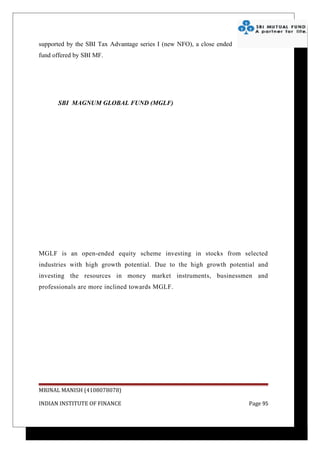supported by the SBI Tax Advantage series I (new NFO), a close ended
fund offered by SBI MF.




      SBI MAGNUM GLOBAL FUND (MGLF)


                                      Sales

                                         23
                   46
                                                                       servicemen
                                                                       businessman
                                              41                       professional




MGLF is an open-ended equity scheme investing in stocks from selected
industries with high growth potential. Due to the high growth potential and
investing the resources in money market instruments, businessmen and
professionals are more inclined towards MGLF.




MRINAL MANISH (4108078078)

INDIAN INSTITUTE OF FINANCE                                                Page 95
 