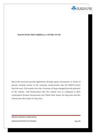 MAGNUM SECTOR UMBRELLA- CONTRA FUND




                                                39
                 44
                                                                servicemen
                                                                businessman
                                                                frofessional
                                       17




Due to the maximum growth opportunity through equity investments in stocks of
growth oriented sectors of the economy, professionals like the MSFU-Contra
fund the most. Servicemen also like it because of huge untapped growth potential
of the scheme. And businessmen like this scheme less as compared to their
counterparts because businessmen can’t block their money for long time and this
scheme provides return in long term.




MRINAL MANISH (4108078078)

INDIAN INSTITUTE OF FINANCE                                                    Page 96
 