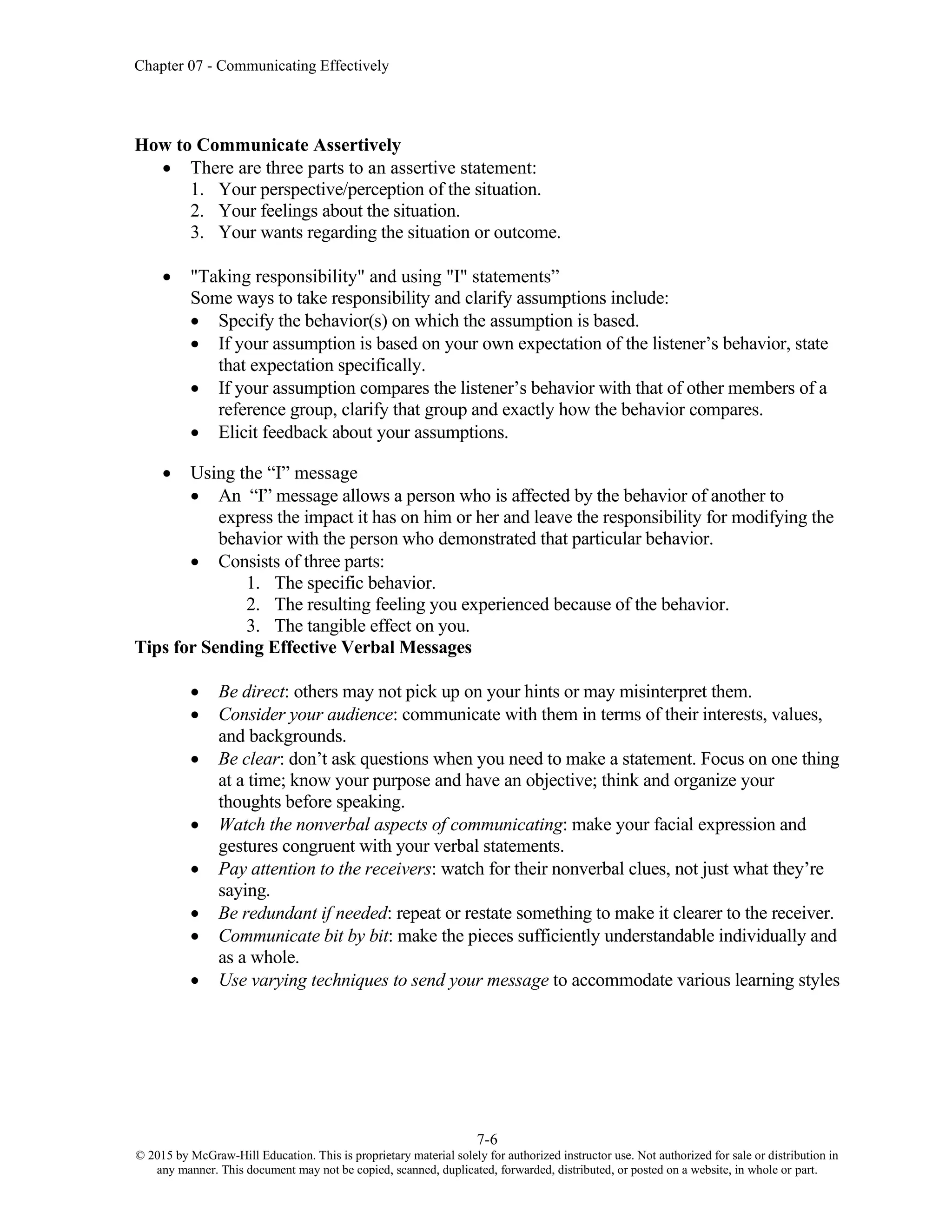 Chapter 07 - Communicating Effectively
7-6
© 2015 by McGraw-Hill Education. This is proprietary material solely for authorized instructor use. Not authorized for sale or distribution in
any manner. This document may not be copied, scanned, duplicated, forwarded, distributed, or posted on a website, in whole or part.
How to Communicate Assertively
• There are three parts to an assertive statement:
1. Your perspective/perception of the situation.
2. Your feelings about the situation.
3. Your wants regarding the situation or outcome.
• "Taking responsibility" and using "I" statements”
Some ways to take responsibility and clarify assumptions include:
• Specify the behavior(s) on which the assumption is based.
• If your assumption is based on your own expectation of the listener’s behavior, state
that expectation specifically.
• If your assumption compares the listener’s behavior with that of other members of a
reference group, clarify that group and exactly how the behavior compares.
• Elicit feedback about your assumptions.
• Using the “I” message
• An “I” message allows a person who is affected by the behavior of another to
express the impact it has on him or her and leave the responsibility for modifying the
behavior with the person who demonstrated that particular behavior.
• Consists of three parts:
1. The specific behavior.
2. The resulting feeling you experienced because of the behavior.
3. The tangible effect on you.
Tips for Sending Effective Verbal Messages
• Be direct: others may not pick up on your hints or may misinterpret them.
• Consider your audience: communicate with them in terms of their interests, values,
and backgrounds.
• Be clear: don’t ask questions when you need to make a statement. Focus on one thing
at a time; know your purpose and have an objective; think and organize your
thoughts before speaking.
• Watch the nonverbal aspects of communicating: make your facial expression and
gestures congruent with your verbal statements.
• Pay attention to the receivers: watch for their nonverbal clues, not just what they’re
saying.
• Be redundant if needed: repeat or restate something to make it clearer to the receiver.
• Communicate bit by bit: make the pieces sufficiently understandable individually and
as a whole.
• Use varying techniques to send your message to accommodate various learning styles
 