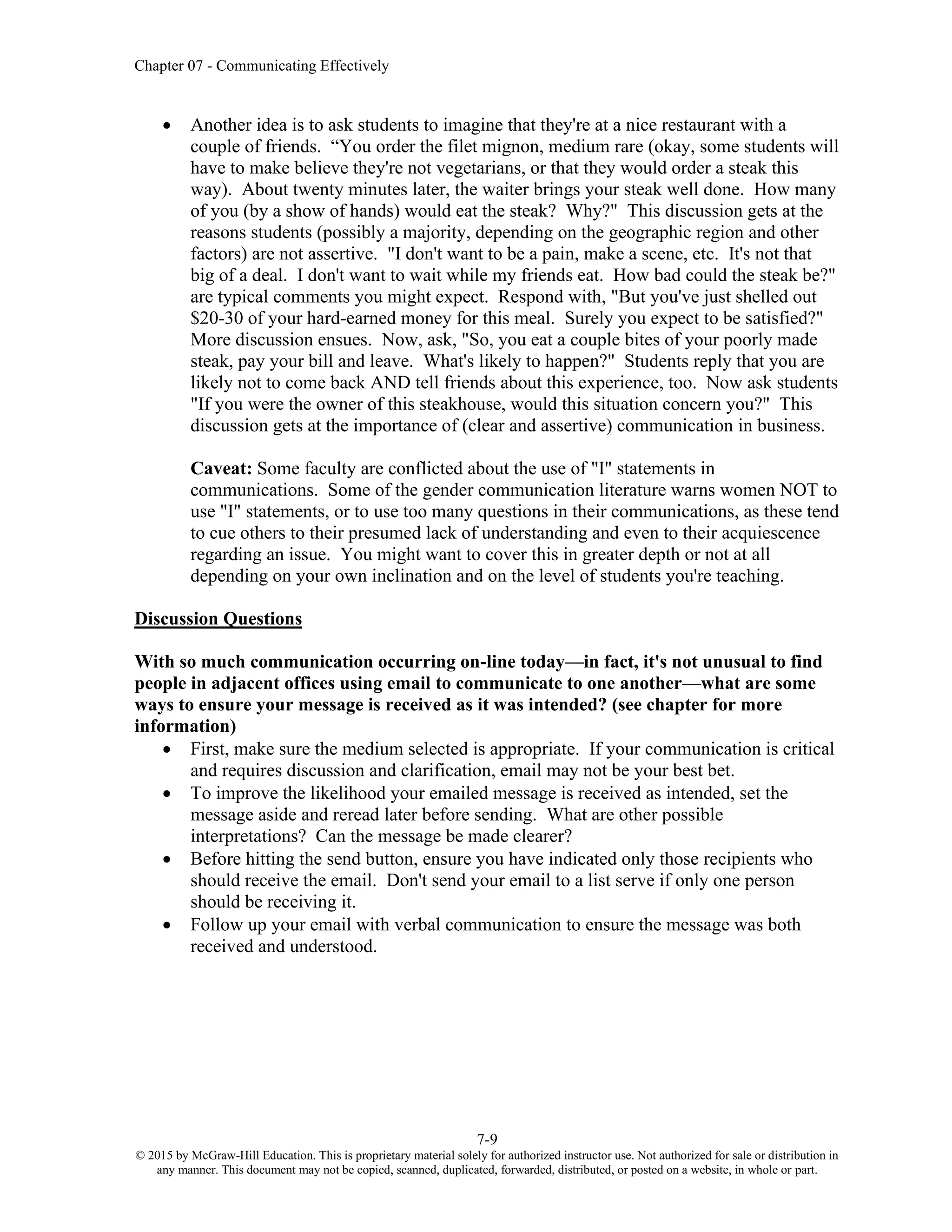 Chapter 07 - Communicating Effectively
7-9
© 2015 by McGraw-Hill Education. This is proprietary material solely for authorized instructor use. Not authorized for sale or distribution in
any manner. This document may not be copied, scanned, duplicated, forwarded, distributed, or posted on a website, in whole or part.
• Another idea is to ask students to imagine that they're at a nice restaurant with a
couple of friends. “You order the filet mignon, medium rare (okay, some students will
have to make believe they're not vegetarians, or that they would order a steak this
way). About twenty minutes later, the waiter brings your steak well done. How many
of you (by a show of hands) would eat the steak? Why?" This discussion gets at the
reasons students (possibly a majority, depending on the geographic region and other
factors) are not assertive. "I don't want to be a pain, make a scene, etc. It's not that
big of a deal. I don't want to wait while my friends eat. How bad could the steak be?"
are typical comments you might expect. Respond with, "But you've just shelled out
$20-30 of your hard-earned money for this meal. Surely you expect to be satisfied?"
More discussion ensues. Now, ask, "So, you eat a couple bites of your poorly made
steak, pay your bill and leave. What's likely to happen?" Students reply that you are
likely not to come back AND tell friends about this experience, too. Now ask students
"If you were the owner of this steakhouse, would this situation concern you?" This
discussion gets at the importance of (clear and assertive) communication in business.
Caveat: Some faculty are conflicted about the use of "I" statements in
communications. Some of the gender communication literature warns women NOT to
use "I" statements, or to use too many questions in their communications, as these tend
to cue others to their presumed lack of understanding and even to their acquiescence
regarding an issue. You might want to cover this in greater depth or not at all
depending on your own inclination and on the level of students you're teaching.
Discussion Questions
With so much communication occurring on-line today—in fact, it's not unusual to find
people in adjacent offices using email to communicate to one another—what are some
ways to ensure your message is received as it was intended? (see chapter for more
information)
• First, make sure the medium selected is appropriate. If your communication is critical
and requires discussion and clarification, email may not be your best bet.
• To improve the likelihood your emailed message is received as intended, set the
message aside and reread later before sending. What are other possible
interpretations? Can the message be made clearer?
• Before hitting the send button, ensure you have indicated only those recipients who
should receive the email. Don't send your email to a list serve if only one person
should be receiving it.
• Follow up your email with verbal communication to ensure the message was both
received and understood.
 