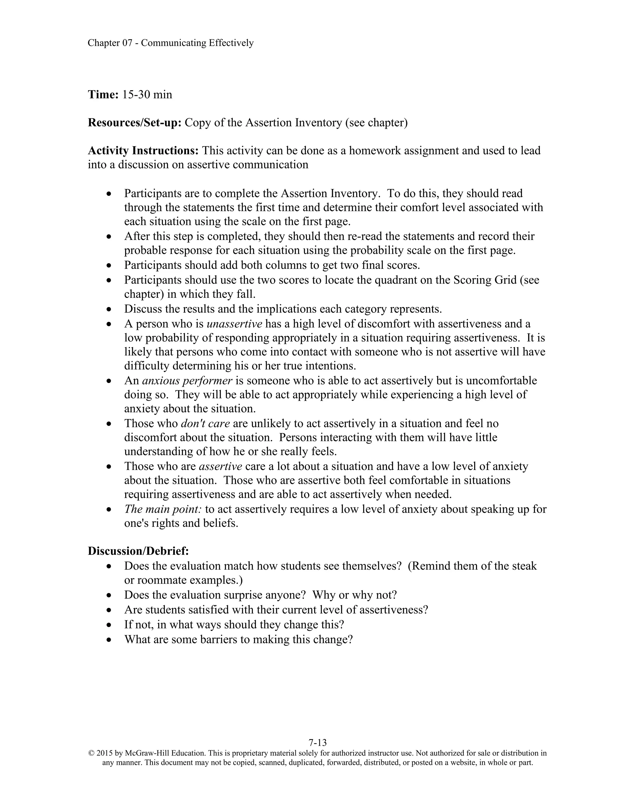 Chapter 07 - Communicating Effectively
7-13
© 2015 by McGraw-Hill Education. This is proprietary material solely for authorized instructor use. Not authorized for sale or distribution in
any manner. This document may not be copied, scanned, duplicated, forwarded, distributed, or posted on a website, in whole or part.
Time: 15-30 min
Resources/Set-up: Copy of the Assertion Inventory (see chapter)
Activity Instructions: This activity can be done as a homework assignment and used to lead
into a discussion on assertive communication
• Participants are to complete the Assertion Inventory. To do this, they should read
through the statements the first time and determine their comfort level associated with
each situation using the scale on the first page.
• After this step is completed, they should then re-read the statements and record their
probable response for each situation using the probability scale on the first page.
• Participants should add both columns to get two final scores.
• Participants should use the two scores to locate the quadrant on the Scoring Grid (see
chapter) in which they fall.
• Discuss the results and the implications each category represents.
• A person who is unassertive has a high level of discomfort with assertiveness and a
low probability of responding appropriately in a situation requiring assertiveness. It is
likely that persons who come into contact with someone who is not assertive will have
difficulty determining his or her true intentions.
• An anxious performer is someone who is able to act assertively but is uncomfortable
doing so. They will be able to act appropriately while experiencing a high level of
anxiety about the situation.
• Those who don't care are unlikely to act assertively in a situation and feel no
discomfort about the situation. Persons interacting with them will have little
understanding of how he or she really feels.
• Those who are assertive care a lot about a situation and have a low level of anxiety
about the situation. Those who are assertive both feel comfortable in situations
requiring assertiveness and are able to act assertively when needed.
• The main point: to act assertively requires a low level of anxiety about speaking up for
one's rights and beliefs.
Discussion/Debrief:
• Does the evaluation match how students see themselves? (Remind them of the steak
or roommate examples.)
• Does the evaluation surprise anyone? Why or why not?
• Are students satisfied with their current level of assertiveness?
• If not, in what ways should they change this?
• What are some barriers to making this change?
 
