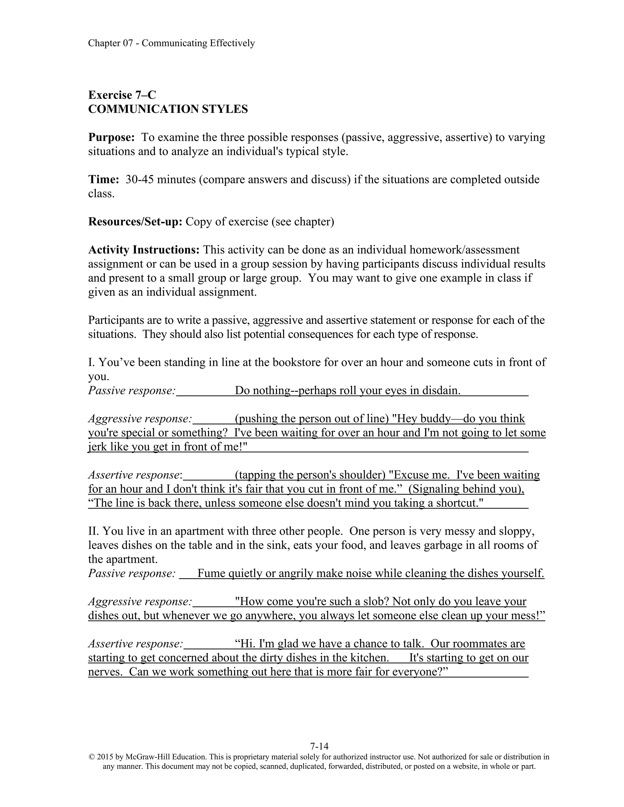 Chapter 07 - Communicating Effectively
7-14
© 2015 by McGraw-Hill Education. This is proprietary material solely for authorized instructor use. Not authorized for sale or distribution in
any manner. This document may not be copied, scanned, duplicated, forwarded, distributed, or posted on a website, in whole or part.
Exercise 7–C
COMMUNICATION STYLES
Purpose: To examine the three possible responses (passive, aggressive, assertive) to varying
situations and to analyze an individual's typical style.
Time: 30-45 minutes (compare answers and discuss) if the situations are completed outside
class.
Resources/Set-up: Copy of exercise (see chapter)
Activity Instructions: This activity can be done as an individual homework/assessment
assignment or can be used in a group session by having participants discuss individual results
and present to a small group or large group. You may want to give one example in class if
given as an individual assignment.
Participants are to write a passive, aggressive and assertive statement or response for each of the
situations. They should also list potential consequences for each type of response.
I. You’ve been standing in line at the bookstore for over an hour and someone cuts in front of
you.
Passive response: Do nothing--perhaps roll your eyes in disdain.
Aggressive response: (pushing the person out of line) "Hey buddy—do you think
you're special or something? I've been waiting for over an hour and I'm not going to let some
jerk like you get in front of me!"
Assertive response: (tapping the person's shoulder) "Excuse me. I've been waiting
for an hour and I don't think it's fair that you cut in front of me.” (Signaling behind you),
“The line is back there, unless someone else doesn't mind you taking a shortcut."
II. You live in an apartment with three other people. One person is very messy and sloppy,
leaves dishes on the table and in the sink, eats your food, and leaves garbage in all rooms of
the apartment.
Passive response: Fume quietly or angrily make noise while cleaning the dishes yourself.
Aggressive response: "How come you're such a slob? Not only do you leave your
dishes out, but whenever we go anywhere, you always let someone else clean up your mess!”
Assertive response: “Hi. I'm glad we have a chance to talk. Our roommates are
starting to get concerned about the dirty dishes in the kitchen. It's starting to get on our
nerves. Can we work something out here that is more fair for everyone?”
 