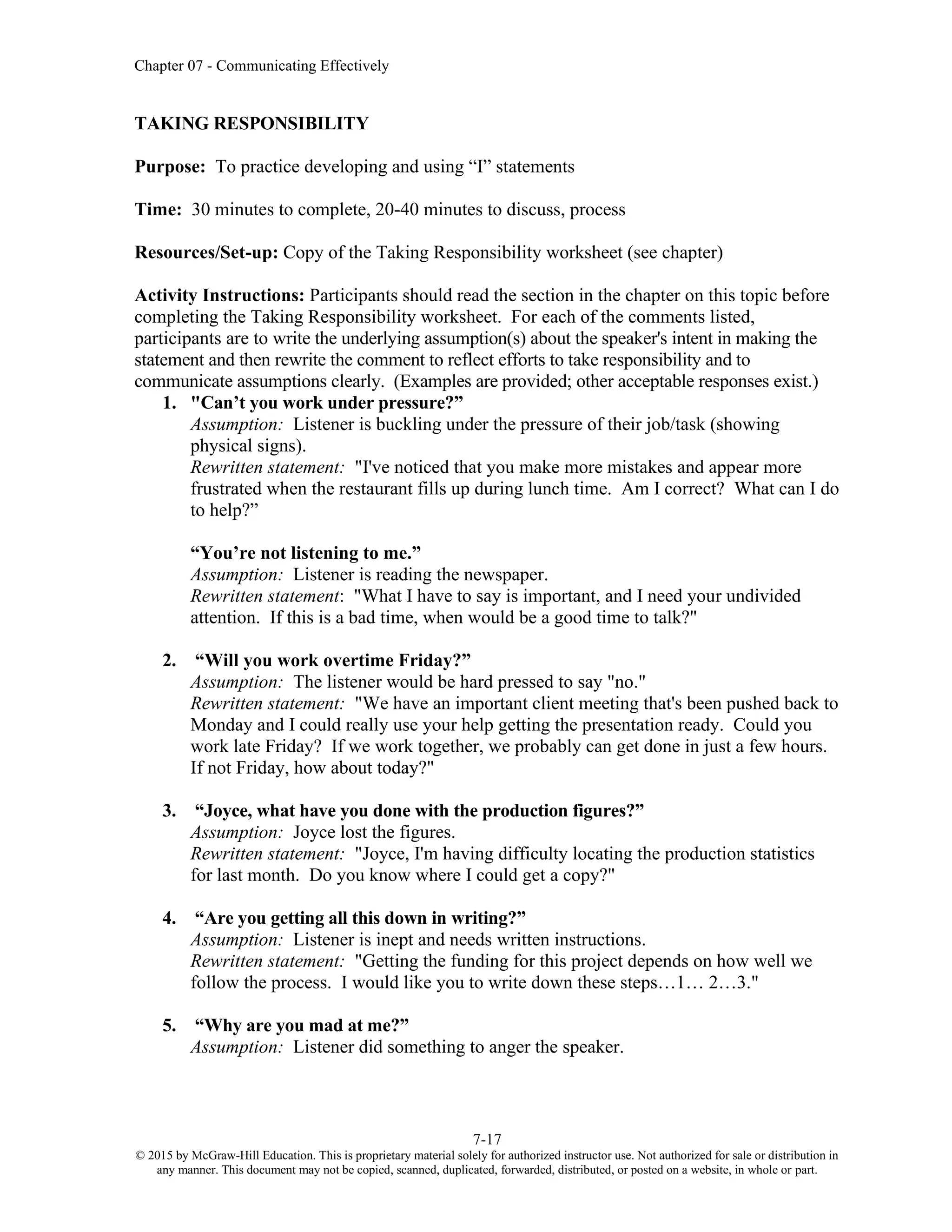 Chapter 07 - Communicating Effectively
7-17
© 2015 by McGraw-Hill Education. This is proprietary material solely for authorized instructor use. Not authorized for sale or distribution in
any manner. This document may not be copied, scanned, duplicated, forwarded, distributed, or posted on a website, in whole or part.
TAKING RESPONSIBILITY
Purpose: To practice developing and using “I” statements
Time: 30 minutes to complete, 20-40 minutes to discuss, process
Resources/Set-up: Copy of the Taking Responsibility worksheet (see chapter)
Activity Instructions: Participants should read the section in the chapter on this topic before
completing the Taking Responsibility worksheet. For each of the comments listed,
participants are to write the underlying assumption(s) about the speaker's intent in making the
statement and then rewrite the comment to reflect efforts to take responsibility and to
communicate assumptions clearly. (Examples are provided; other acceptable responses exist.)
1. "Can’t you work under pressure?”
Assumption: Listener is buckling under the pressure of their job/task (showing
physical signs).
Rewritten statement: "I've noticed that you make more mistakes and appear more
frustrated when the restaurant fills up during lunch time. Am I correct? What can I do
to help?”
“You’re not listening to me.”
Assumption: Listener is reading the newspaper.
Rewritten statement: "What I have to say is important, and I need your undivided
attention. If this is a bad time, when would be a good time to talk?"
2. “Will you work overtime Friday?”
Assumption: The listener would be hard pressed to say "no."
Rewritten statement: "We have an important client meeting that's been pushed back to
Monday and I could really use your help getting the presentation ready. Could you
work late Friday? If we work together, we probably can get done in just a few hours.
If not Friday, how about today?"
3. “Joyce, what have you done with the production figures?”
Assumption: Joyce lost the figures.
Rewritten statement: "Joyce, I'm having difficulty locating the production statistics
for last month. Do you know where I could get a copy?"
4. “Are you getting all this down in writing?”
Assumption: Listener is inept and needs written instructions.
Rewritten statement: "Getting the funding for this project depends on how well we
follow the process. I would like you to write down these steps…1… 2…3."
5. “Why are you mad at me?”
Assumption: Listener did something to anger the speaker.
 