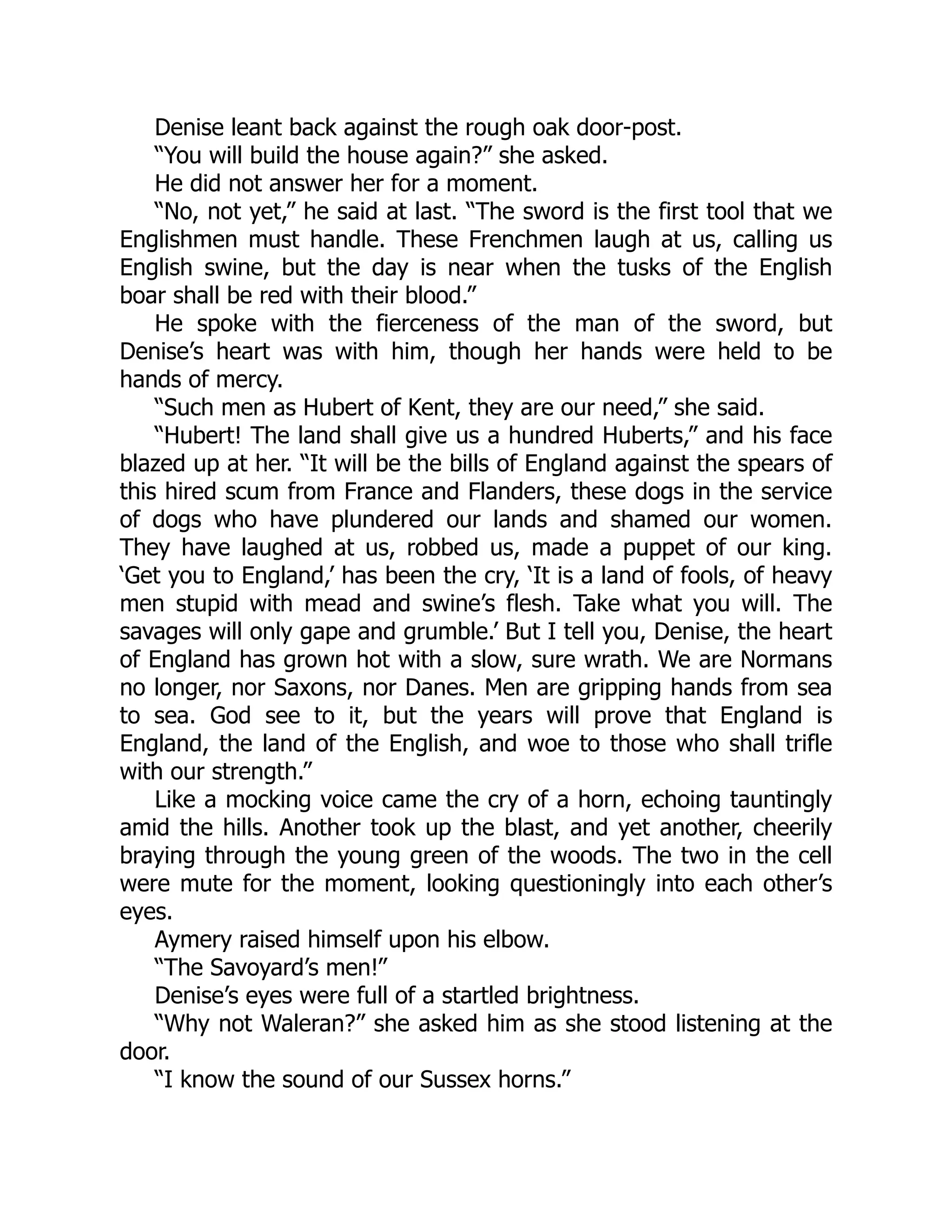 Denise leant back against the rough oak door-post.
“You will build the house again?” she asked.
He did not answer her for a moment.
“No, not yet,” he said at last. “The sword is the first tool that we
Englishmen must handle. These Frenchmen laugh at us, calling us
English swine, but the day is near when the tusks of the English
boar shall be red with their blood.”
He spoke with the fierceness of the man of the sword, but
Denise’s heart was with him, though her hands were held to be
hands of mercy.
“Such men as Hubert of Kent, they are our need,” she said.
“Hubert! The land shall give us a hundred Huberts,” and his face
blazed up at her. “It will be the bills of England against the spears of
this hired scum from France and Flanders, these dogs in the service
of dogs who have plundered our lands and shamed our women.
They have laughed at us, robbed us, made a puppet of our king.
‘Get you to England,’ has been the cry, ‘It is a land of fools, of heavy
men stupid with mead and swine’s flesh. Take what you will. The
savages will only gape and grumble.’ But I tell you, Denise, the heart
of England has grown hot with a slow, sure wrath. We are Normans
no longer, nor Saxons, nor Danes. Men are gripping hands from sea
to sea. God see to it, but the years will prove that England is
England, the land of the English, and woe to those who shall trifle
with our strength.”
Like a mocking voice came the cry of a horn, echoing tauntingly
amid the hills. Another took up the blast, and yet another, cheerily
braying through the young green of the woods. The two in the cell
were mute for the moment, looking questioningly into each other’s
eyes.
Aymery raised himself upon his elbow.
“The Savoyard’s men!”
Denise’s eyes were full of a startled brightness.
“Why not Waleran?” she asked him as she stood listening at the
door.
“I know the sound of our Sussex horns.”
 