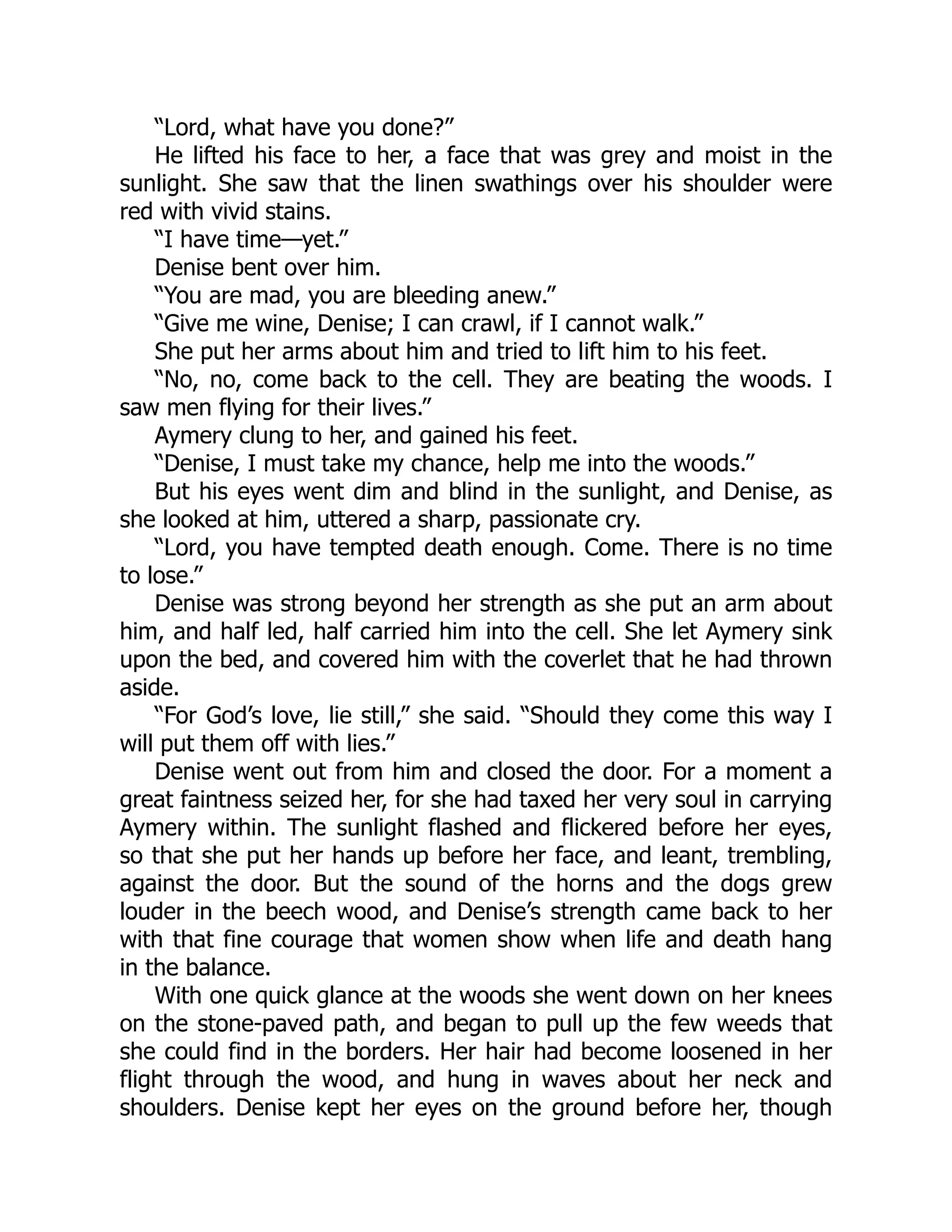 “Lord, what have you done?”
He lifted his face to her, a face that was grey and moist in the
sunlight. She saw that the linen swathings over his shoulder were
red with vivid stains.
“I have time—yet.”
Denise bent over him.
“You are mad, you are bleeding anew.”
“Give me wine, Denise; I can crawl, if I cannot walk.”
She put her arms about him and tried to lift him to his feet.
“No, no, come back to the cell. They are beating the woods. I
saw men flying for their lives.”
Aymery clung to her, and gained his feet.
“Denise, I must take my chance, help me into the woods.”
But his eyes went dim and blind in the sunlight, and Denise, as
she looked at him, uttered a sharp, passionate cry.
“Lord, you have tempted death enough. Come. There is no time
to lose.”
Denise was strong beyond her strength as she put an arm about
him, and half led, half carried him into the cell. She let Aymery sink
upon the bed, and covered him with the coverlet that he had thrown
aside.
“For God’s love, lie still,” she said. “Should they come this way I
will put them off with lies.”
Denise went out from him and closed the door. For a moment a
great faintness seized her, for she had taxed her very soul in carrying
Aymery within. The sunlight flashed and flickered before her eyes,
so that she put her hands up before her face, and leant, trembling,
against the door. But the sound of the horns and the dogs grew
louder in the beech wood, and Denise’s strength came back to her
with that fine courage that women show when life and death hang
in the balance.
With one quick glance at the woods she went down on her knees
on the stone-paved path, and began to pull up the few weeds that
she could find in the borders. Her hair had become loosened in her
flight through the wood, and hung in waves about her neck and
shoulders. Denise kept her eyes on the ground before her, though
 