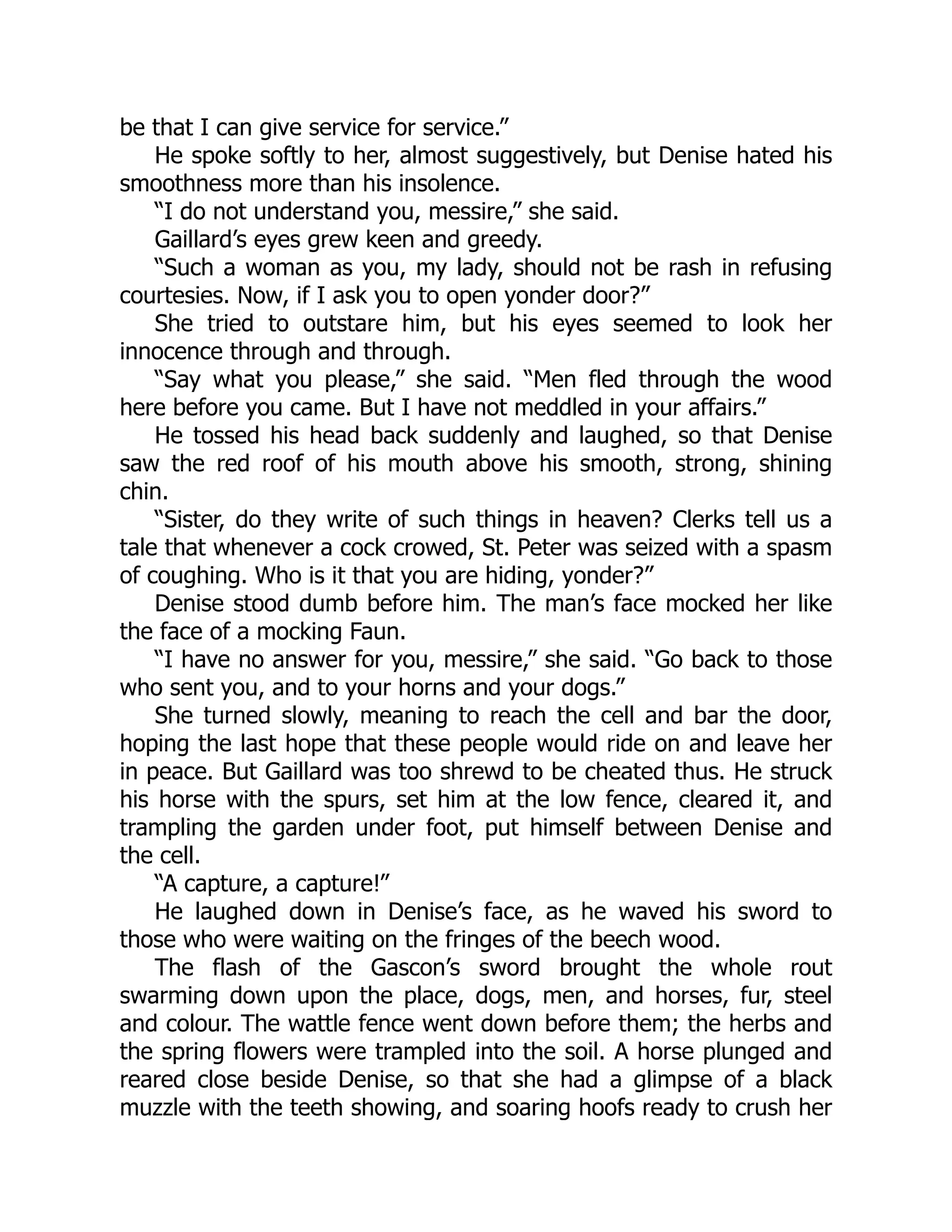be that I can give service for service.”
He spoke softly to her, almost suggestively, but Denise hated his
smoothness more than his insolence.
“I do not understand you, messire,” she said.
Gaillard’s eyes grew keen and greedy.
“Such a woman as you, my lady, should not be rash in refusing
courtesies. Now, if I ask you to open yonder door?”
She tried to outstare him, but his eyes seemed to look her
innocence through and through.
“Say what you please,” she said. “Men fled through the wood
here before you came. But I have not meddled in your affairs.”
He tossed his head back suddenly and laughed, so that Denise
saw the red roof of his mouth above his smooth, strong, shining
chin.
“Sister, do they write of such things in heaven? Clerks tell us a
tale that whenever a cock crowed, St. Peter was seized with a spasm
of coughing. Who is it that you are hiding, yonder?”
Denise stood dumb before him. The man’s face mocked her like
the face of a mocking Faun.
“I have no answer for you, messire,” she said. “Go back to those
who sent you, and to your horns and your dogs.”
She turned slowly, meaning to reach the cell and bar the door,
hoping the last hope that these people would ride on and leave her
in peace. But Gaillard was too shrewd to be cheated thus. He struck
his horse with the spurs, set him at the low fence, cleared it, and
trampling the garden under foot, put himself between Denise and
the cell.
“A capture, a capture!”
He laughed down in Denise’s face, as he waved his sword to
those who were waiting on the fringes of the beech wood.
The flash of the Gascon’s sword brought the whole rout
swarming down upon the place, dogs, men, and horses, fur, steel
and colour. The wattle fence went down before them; the herbs and
the spring flowers were trampled into the soil. A horse plunged and
reared close beside Denise, so that she had a glimpse of a black
muzzle with the teeth showing, and soaring hoofs ready to crush her
 