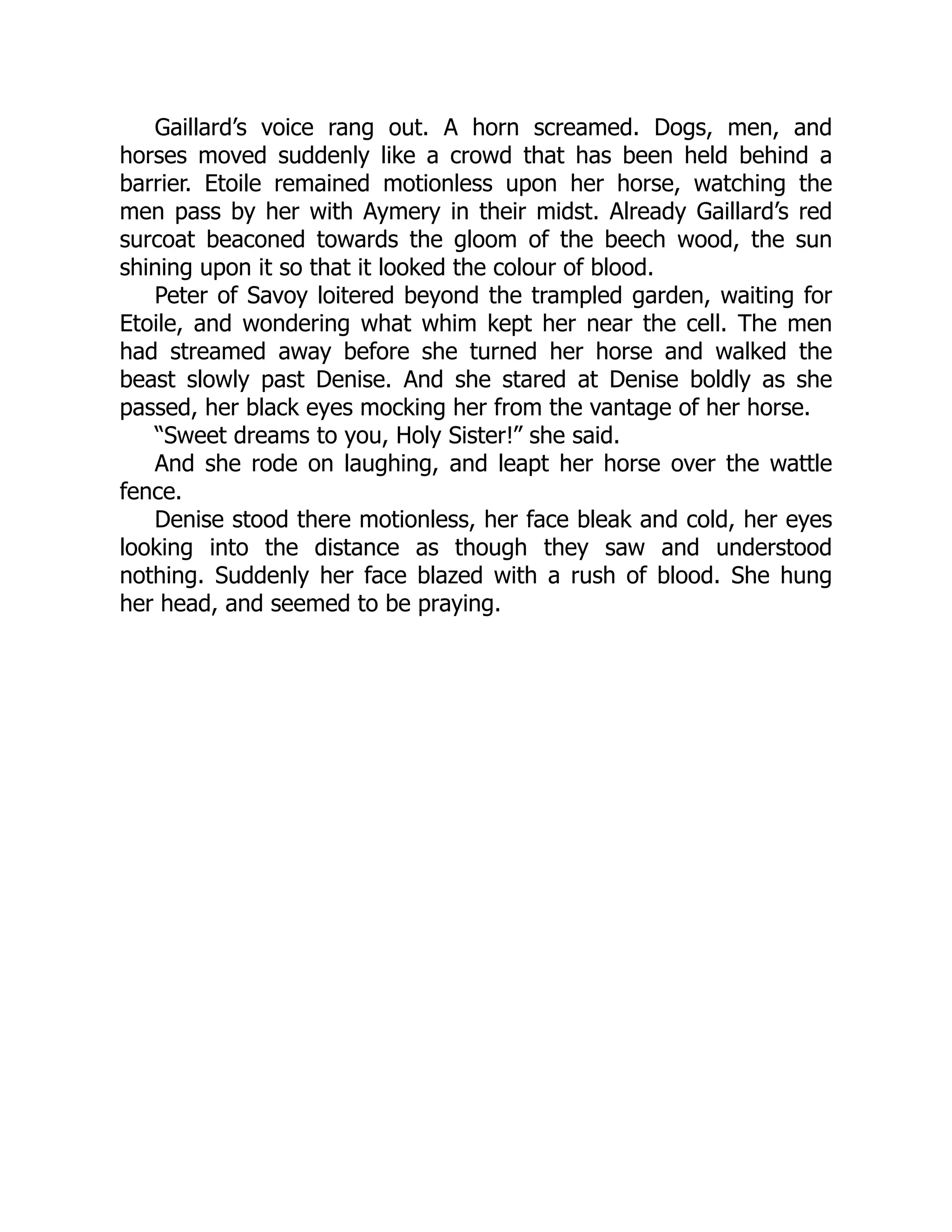 Gaillard’s voice rang out. A horn screamed. Dogs, men, and
horses moved suddenly like a crowd that has been held behind a
barrier. Etoile remained motionless upon her horse, watching the
men pass by her with Aymery in their midst. Already Gaillard’s red
surcoat beaconed towards the gloom of the beech wood, the sun
shining upon it so that it looked the colour of blood.
Peter of Savoy loitered beyond the trampled garden, waiting for
Etoile, and wondering what whim kept her near the cell. The men
had streamed away before she turned her horse and walked the
beast slowly past Denise. And she stared at Denise boldly as she
passed, her black eyes mocking her from the vantage of her horse.
“Sweet dreams to you, Holy Sister!” she said.
And she rode on laughing, and leapt her horse over the wattle
fence.
Denise stood there motionless, her face bleak and cold, her eyes
looking into the distance as though they saw and understood
nothing. Suddenly her face blazed with a rush of blood. She hung
her head, and seemed to be praying.
 