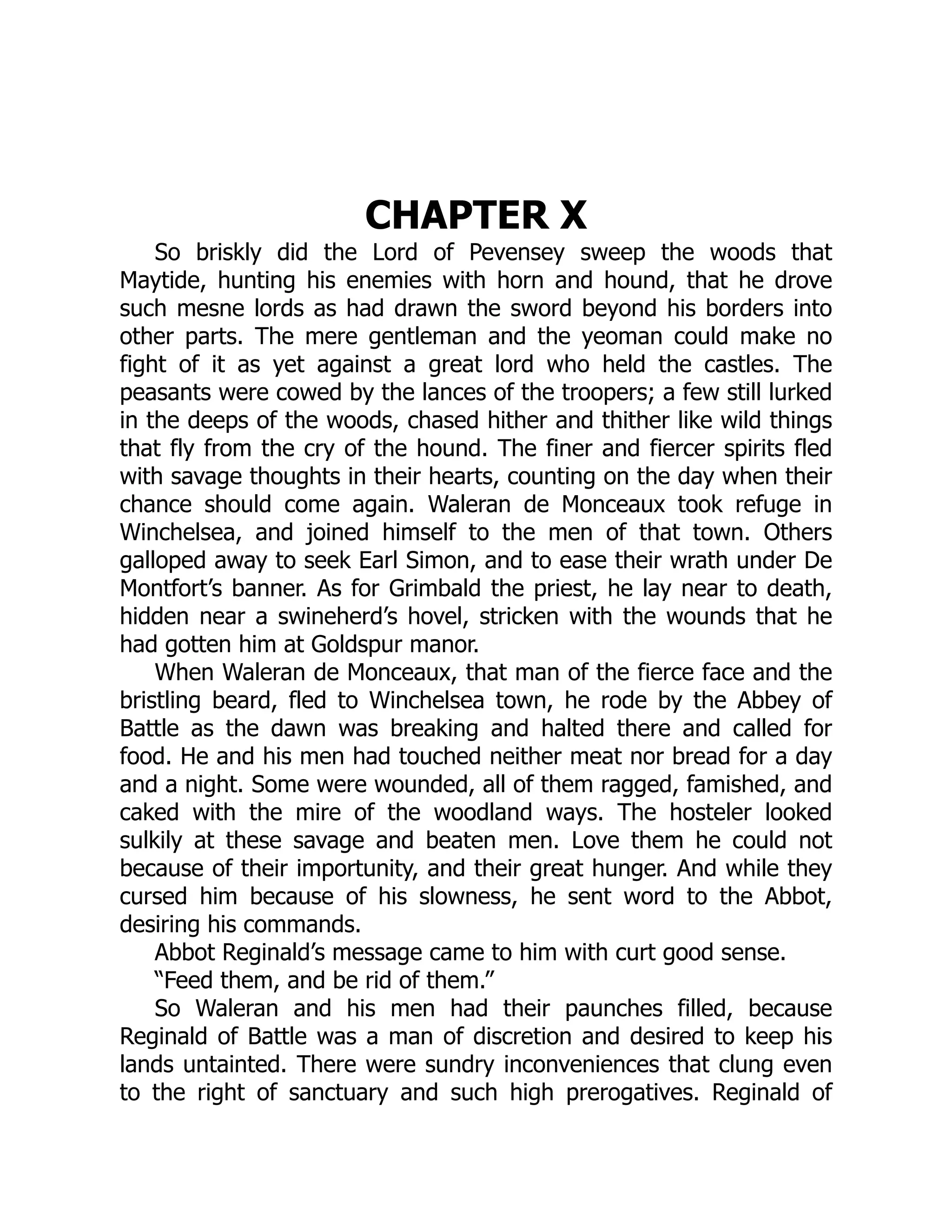 CHAPTER X
So briskly did the Lord of Pevensey sweep the woods that
Maytide, hunting his enemies with horn and hound, that he drove
such mesne lords as had drawn the sword beyond his borders into
other parts. The mere gentleman and the yeoman could make no
fight of it as yet against a great lord who held the castles. The
peasants were cowed by the lances of the troopers; a few still lurked
in the deeps of the woods, chased hither and thither like wild things
that fly from the cry of the hound. The finer and fiercer spirits fled
with savage thoughts in their hearts, counting on the day when their
chance should come again. Waleran de Monceaux took refuge in
Winchelsea, and joined himself to the men of that town. Others
galloped away to seek Earl Simon, and to ease their wrath under De
Montfort’s banner. As for Grimbald the priest, he lay near to death,
hidden near a swineherd’s hovel, stricken with the wounds that he
had gotten him at Goldspur manor.
When Waleran de Monceaux, that man of the fierce face and the
bristling beard, fled to Winchelsea town, he rode by the Abbey of
Battle as the dawn was breaking and halted there and called for
food. He and his men had touched neither meat nor bread for a day
and a night. Some were wounded, all of them ragged, famished, and
caked with the mire of the woodland ways. The hosteler looked
sulkily at these savage and beaten men. Love them he could not
because of their importunity, and their great hunger. And while they
cursed him because of his slowness, he sent word to the Abbot,
desiring his commands.
Abbot Reginald’s message came to him with curt good sense.
“Feed them, and be rid of them.”
So Waleran and his men had their paunches filled, because
Reginald of Battle was a man of discretion and desired to keep his
lands untainted. There were sundry inconveniences that clung even
to the right of sanctuary and such high prerogatives. Reginald of
 