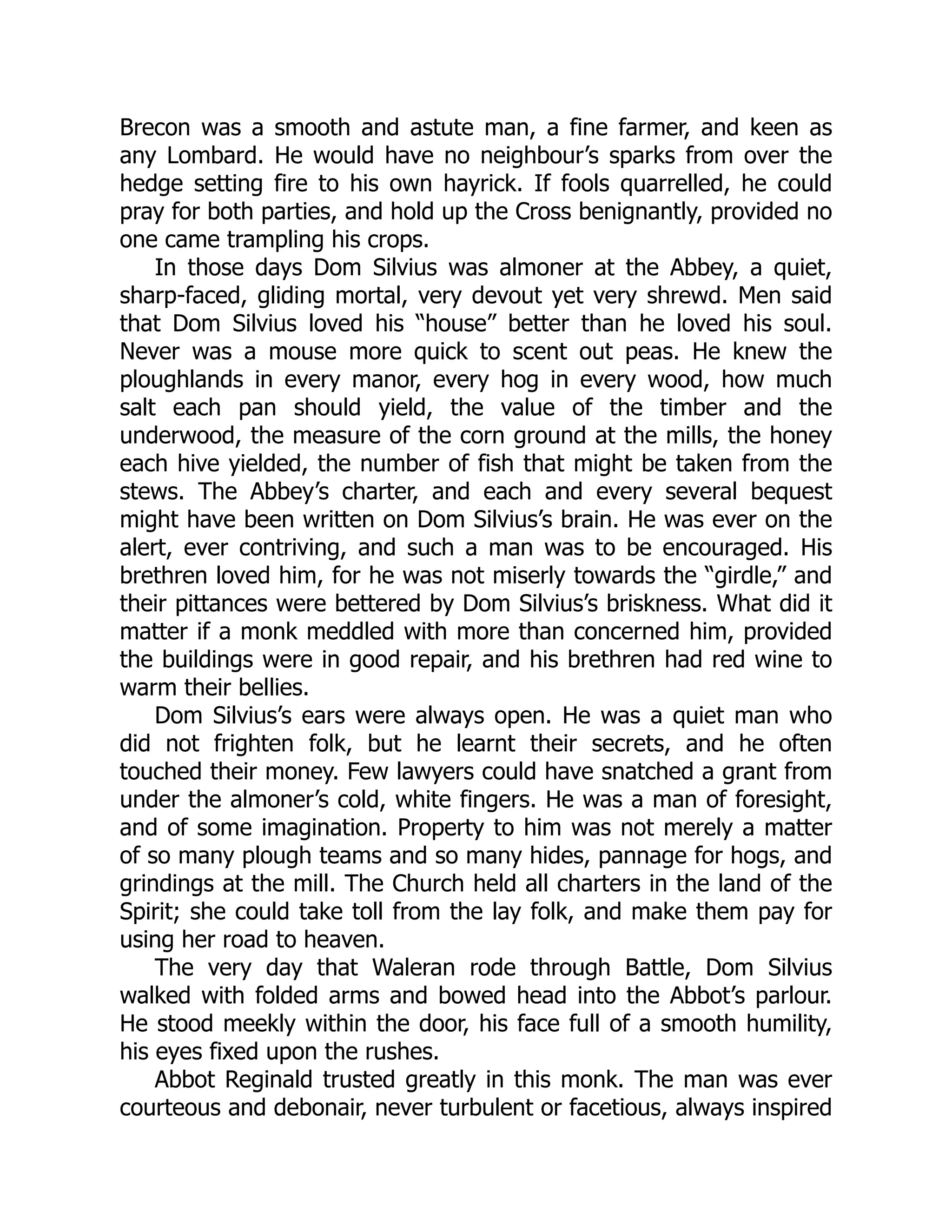 Brecon was a smooth and astute man, a fine farmer, and keen as
any Lombard. He would have no neighbour’s sparks from over the
hedge setting fire to his own hayrick. If fools quarrelled, he could
pray for both parties, and hold up the Cross benignantly, provided no
one came trampling his crops.
In those days Dom Silvius was almoner at the Abbey, a quiet,
sharp-faced, gliding mortal, very devout yet very shrewd. Men said
that Dom Silvius loved his “house” better than he loved his soul.
Never was a mouse more quick to scent out peas. He knew the
ploughlands in every manor, every hog in every wood, how much
salt each pan should yield, the value of the timber and the
underwood, the measure of the corn ground at the mills, the honey
each hive yielded, the number of fish that might be taken from the
stews. The Abbey’s charter, and each and every several bequest
might have been written on Dom Silvius’s brain. He was ever on the
alert, ever contriving, and such a man was to be encouraged. His
brethren loved him, for he was not miserly towards the “girdle,” and
their pittances were bettered by Dom Silvius’s briskness. What did it
matter if a monk meddled with more than concerned him, provided
the buildings were in good repair, and his brethren had red wine to
warm their bellies.
Dom Silvius’s ears were always open. He was a quiet man who
did not frighten folk, but he learnt their secrets, and he often
touched their money. Few lawyers could have snatched a grant from
under the almoner’s cold, white fingers. He was a man of foresight,
and of some imagination. Property to him was not merely a matter
of so many plough teams and so many hides, pannage for hogs, and
grindings at the mill. The Church held all charters in the land of the
Spirit; she could take toll from the lay folk, and make them pay for
using her road to heaven.
The very day that Waleran rode through Battle, Dom Silvius
walked with folded arms and bowed head into the Abbot’s parlour.
He stood meekly within the door, his face full of a smooth humility,
his eyes fixed upon the rushes.
Abbot Reginald trusted greatly in this monk. The man was ever
courteous and debonair, never turbulent or facetious, always inspired
 