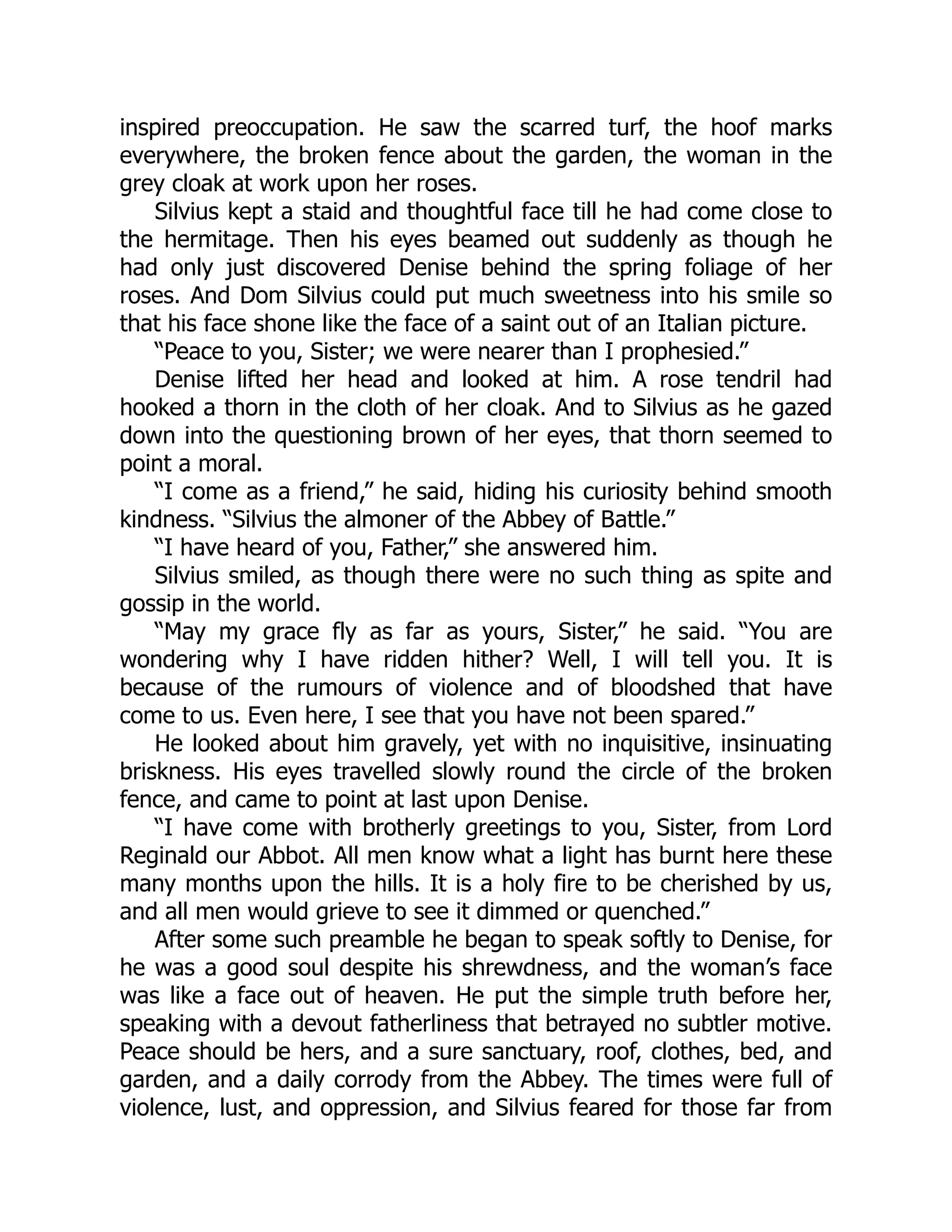 inspired preoccupation. He saw the scarred turf, the hoof marks
everywhere, the broken fence about the garden, the woman in the
grey cloak at work upon her roses.
Silvius kept a staid and thoughtful face till he had come close to
the hermitage. Then his eyes beamed out suddenly as though he
had only just discovered Denise behind the spring foliage of her
roses. And Dom Silvius could put much sweetness into his smile so
that his face shone like the face of a saint out of an Italian picture.
“Peace to you, Sister; we were nearer than I prophesied.”
Denise lifted her head and looked at him. A rose tendril had
hooked a thorn in the cloth of her cloak. And to Silvius as he gazed
down into the questioning brown of her eyes, that thorn seemed to
point a moral.
“I come as a friend,” he said, hiding his curiosity behind smooth
kindness. “Silvius the almoner of the Abbey of Battle.”
“I have heard of you, Father,” she answered him.
Silvius smiled, as though there were no such thing as spite and
gossip in the world.
“May my grace fly as far as yours, Sister,” he said. “You are
wondering why I have ridden hither? Well, I will tell you. It is
because of the rumours of violence and of bloodshed that have
come to us. Even here, I see that you have not been spared.”
He looked about him gravely, yet with no inquisitive, insinuating
briskness. His eyes travelled slowly round the circle of the broken
fence, and came to point at last upon Denise.
“I have come with brotherly greetings to you, Sister, from Lord
Reginald our Abbot. All men know what a light has burnt here these
many months upon the hills. It is a holy fire to be cherished by us,
and all men would grieve to see it dimmed or quenched.”
After some such preamble he began to speak softly to Denise, for
he was a good soul despite his shrewdness, and the woman’s face
was like a face out of heaven. He put the simple truth before her,
speaking with a devout fatherliness that betrayed no subtler motive.
Peace should be hers, and a sure sanctuary, roof, clothes, bed, and
garden, and a daily corrody from the Abbey. The times were full of
violence, lust, and oppression, and Silvius feared for those far from
 