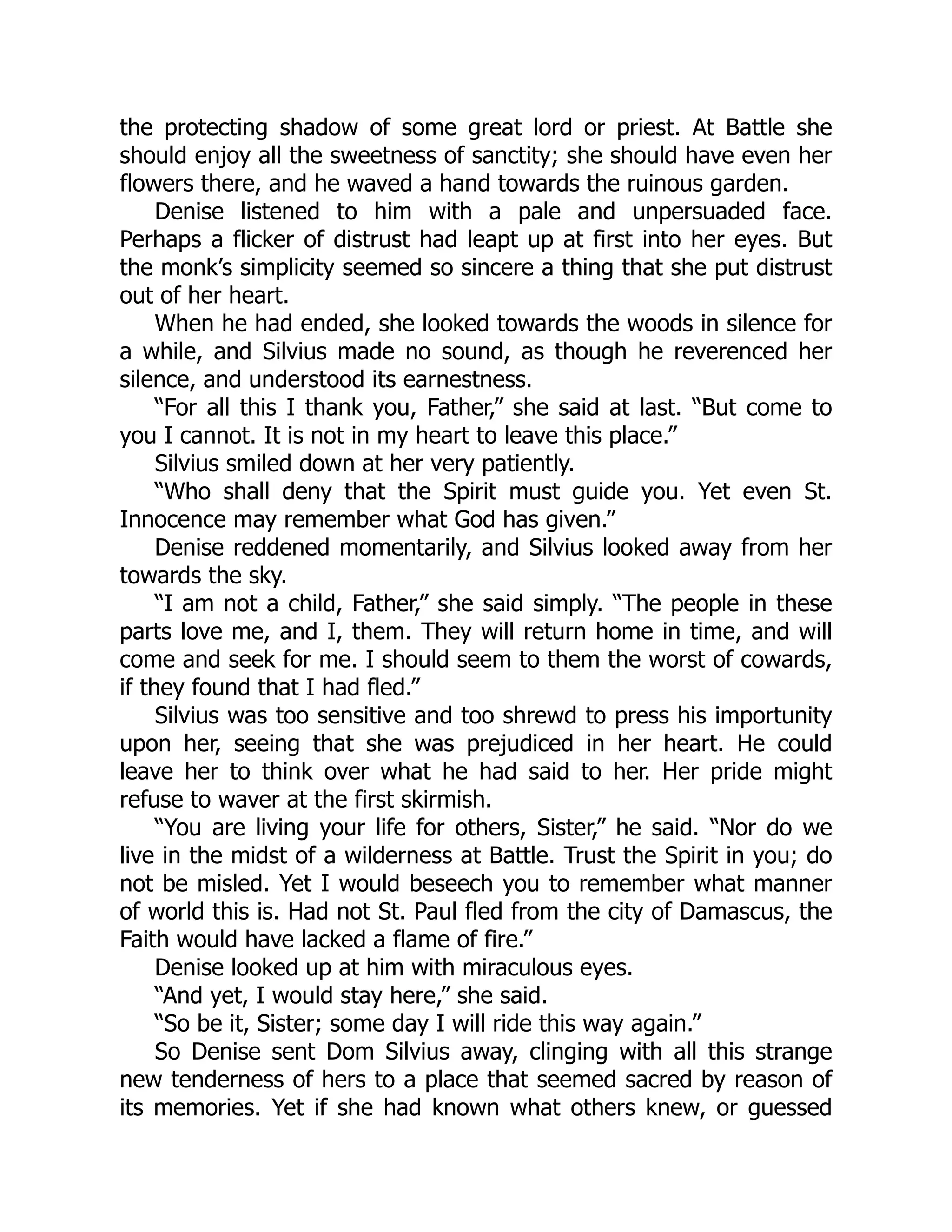 the protecting shadow of some great lord or priest. At Battle she
should enjoy all the sweetness of sanctity; she should have even her
flowers there, and he waved a hand towards the ruinous garden.
Denise listened to him with a pale and unpersuaded face.
Perhaps a flicker of distrust had leapt up at first into her eyes. But
the monk’s simplicity seemed so sincere a thing that she put distrust
out of her heart.
When he had ended, she looked towards the woods in silence for
a while, and Silvius made no sound, as though he reverenced her
silence, and understood its earnestness.
“For all this I thank you, Father,” she said at last. “But come to
you I cannot. It is not in my heart to leave this place.”
Silvius smiled down at her very patiently.
“Who shall deny that the Spirit must guide you. Yet even St.
Innocence may remember what God has given.”
Denise reddened momentarily, and Silvius looked away from her
towards the sky.
“I am not a child, Father,” she said simply. “The people in these
parts love me, and I, them. They will return home in time, and will
come and seek for me. I should seem to them the worst of cowards,
if they found that I had fled.”
Silvius was too sensitive and too shrewd to press his importunity
upon her, seeing that she was prejudiced in her heart. He could
leave her to think over what he had said to her. Her pride might
refuse to waver at the first skirmish.
“You are living your life for others, Sister,” he said. “Nor do we
live in the midst of a wilderness at Battle. Trust the Spirit in you; do
not be misled. Yet I would beseech you to remember what manner
of world this is. Had not St. Paul fled from the city of Damascus, the
Faith would have lacked a flame of fire.”
Denise looked up at him with miraculous eyes.
“And yet, I would stay here,” she said.
“So be it, Sister; some day I will ride this way again.”
So Denise sent Dom Silvius away, clinging with all this strange
new tenderness of hers to a place that seemed sacred by reason of
its memories. Yet if she had known what others knew, or guessed
 