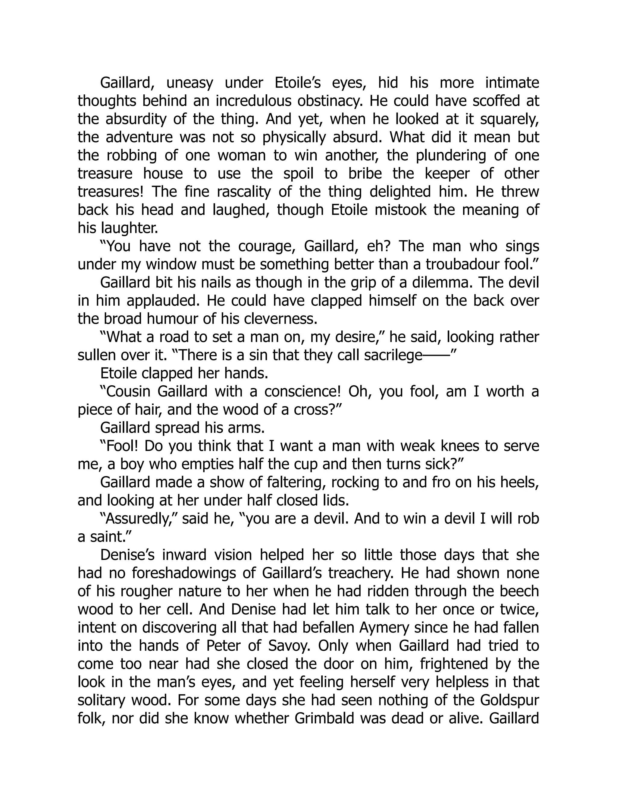 Gaillard, uneasy under Etoile’s eyes, hid his more intimate
thoughts behind an incredulous obstinacy. He could have scoffed at
the absurdity of the thing. And yet, when he looked at it squarely,
the adventure was not so physically absurd. What did it mean but
the robbing of one woman to win another, the plundering of one
treasure house to use the spoil to bribe the keeper of other
treasures! The fine rascality of the thing delighted him. He threw
back his head and laughed, though Etoile mistook the meaning of
his laughter.
“You have not the courage, Gaillard, eh? The man who sings
under my window must be something better than a troubadour fool.”
Gaillard bit his nails as though in the grip of a dilemma. The devil
in him applauded. He could have clapped himself on the back over
the broad humour of his cleverness.
“What a road to set a man on, my desire,” he said, looking rather
sullen over it. “There is a sin that they call sacrilege——”
Etoile clapped her hands.
“Cousin Gaillard with a conscience! Oh, you fool, am I worth a
piece of hair, and the wood of a cross?”
Gaillard spread his arms.
“Fool! Do you think that I want a man with weak knees to serve
me, a boy who empties half the cup and then turns sick?”
Gaillard made a show of faltering, rocking to and fro on his heels,
and looking at her under half closed lids.
“Assuredly,” said he, “you are a devil. And to win a devil I will rob
a saint.”
Denise’s inward vision helped her so little those days that she
had no foreshadowings of Gaillard’s treachery. He had shown none
of his rougher nature to her when he had ridden through the beech
wood to her cell. And Denise had let him talk to her once or twice,
intent on discovering all that had befallen Aymery since he had fallen
into the hands of Peter of Savoy. Only when Gaillard had tried to
come too near had she closed the door on him, frightened by the
look in the man’s eyes, and yet feeling herself very helpless in that
solitary wood. For some days she had seen nothing of the Goldspur
folk, nor did she know whether Grimbald was dead or alive. Gaillard
 