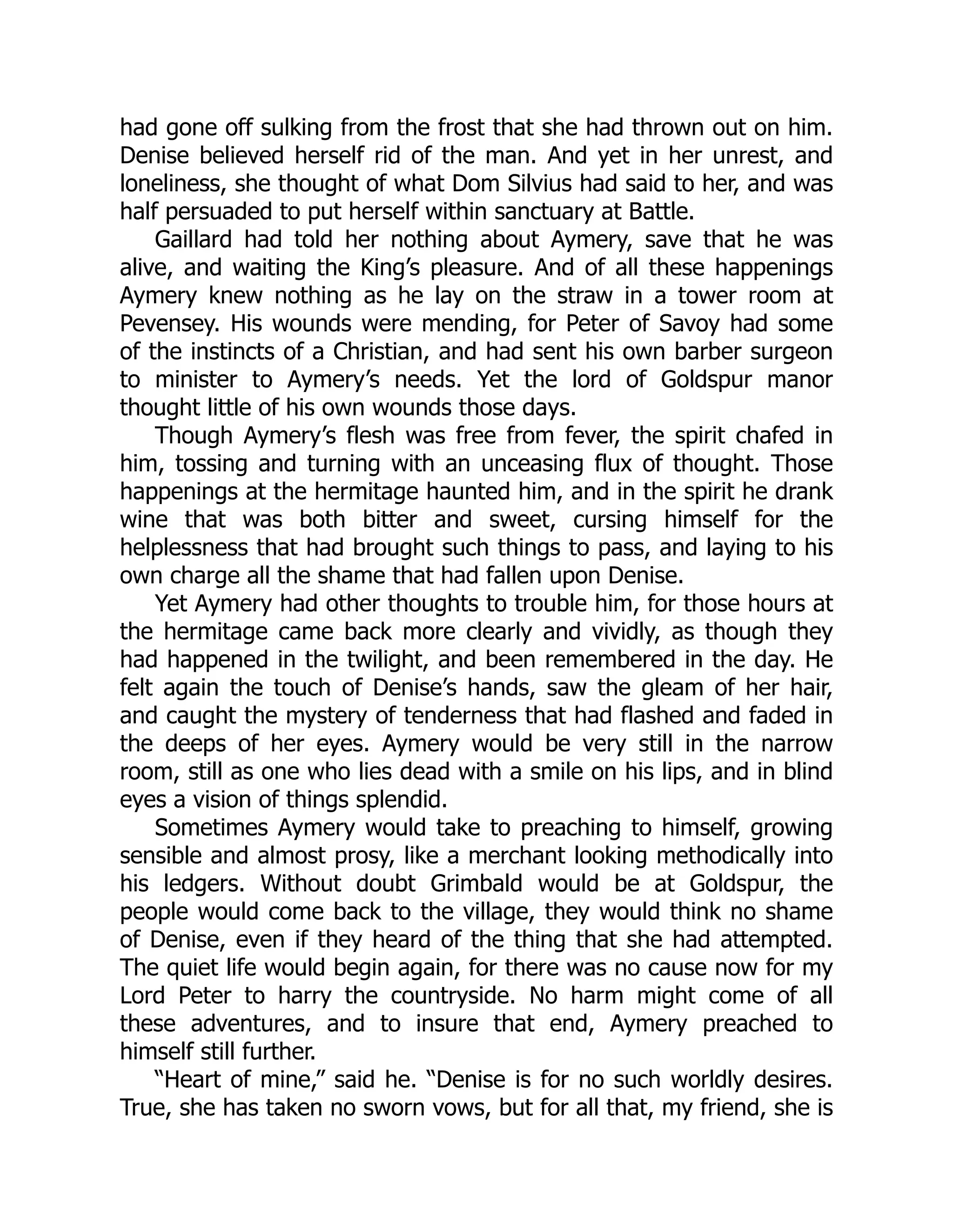 had gone off sulking from the frost that she had thrown out on him.
Denise believed herself rid of the man. And yet in her unrest, and
loneliness, she thought of what Dom Silvius had said to her, and was
half persuaded to put herself within sanctuary at Battle.
Gaillard had told her nothing about Aymery, save that he was
alive, and waiting the King’s pleasure. And of all these happenings
Aymery knew nothing as he lay on the straw in a tower room at
Pevensey. His wounds were mending, for Peter of Savoy had some
of the instincts of a Christian, and had sent his own barber surgeon
to minister to Aymery’s needs. Yet the lord of Goldspur manor
thought little of his own wounds those days.
Though Aymery’s flesh was free from fever, the spirit chafed in
him, tossing and turning with an unceasing flux of thought. Those
happenings at the hermitage haunted him, and in the spirit he drank
wine that was both bitter and sweet, cursing himself for the
helplessness that had brought such things to pass, and laying to his
own charge all the shame that had fallen upon Denise.
Yet Aymery had other thoughts to trouble him, for those hours at
the hermitage came back more clearly and vividly, as though they
had happened in the twilight, and been remembered in the day. He
felt again the touch of Denise’s hands, saw the gleam of her hair,
and caught the mystery of tenderness that had flashed and faded in
the deeps of her eyes. Aymery would be very still in the narrow
room, still as one who lies dead with a smile on his lips, and in blind
eyes a vision of things splendid.
Sometimes Aymery would take to preaching to himself, growing
sensible and almost prosy, like a merchant looking methodically into
his ledgers. Without doubt Grimbald would be at Goldspur, the
people would come back to the village, they would think no shame
of Denise, even if they heard of the thing that she had attempted.
The quiet life would begin again, for there was no cause now for my
Lord Peter to harry the countryside. No harm might come of all
these adventures, and to insure that end, Aymery preached to
himself still further.
“Heart of mine,” said he. “Denise is for no such worldly desires.
True, she has taken no sworn vows, but for all that, my friend, she is
 