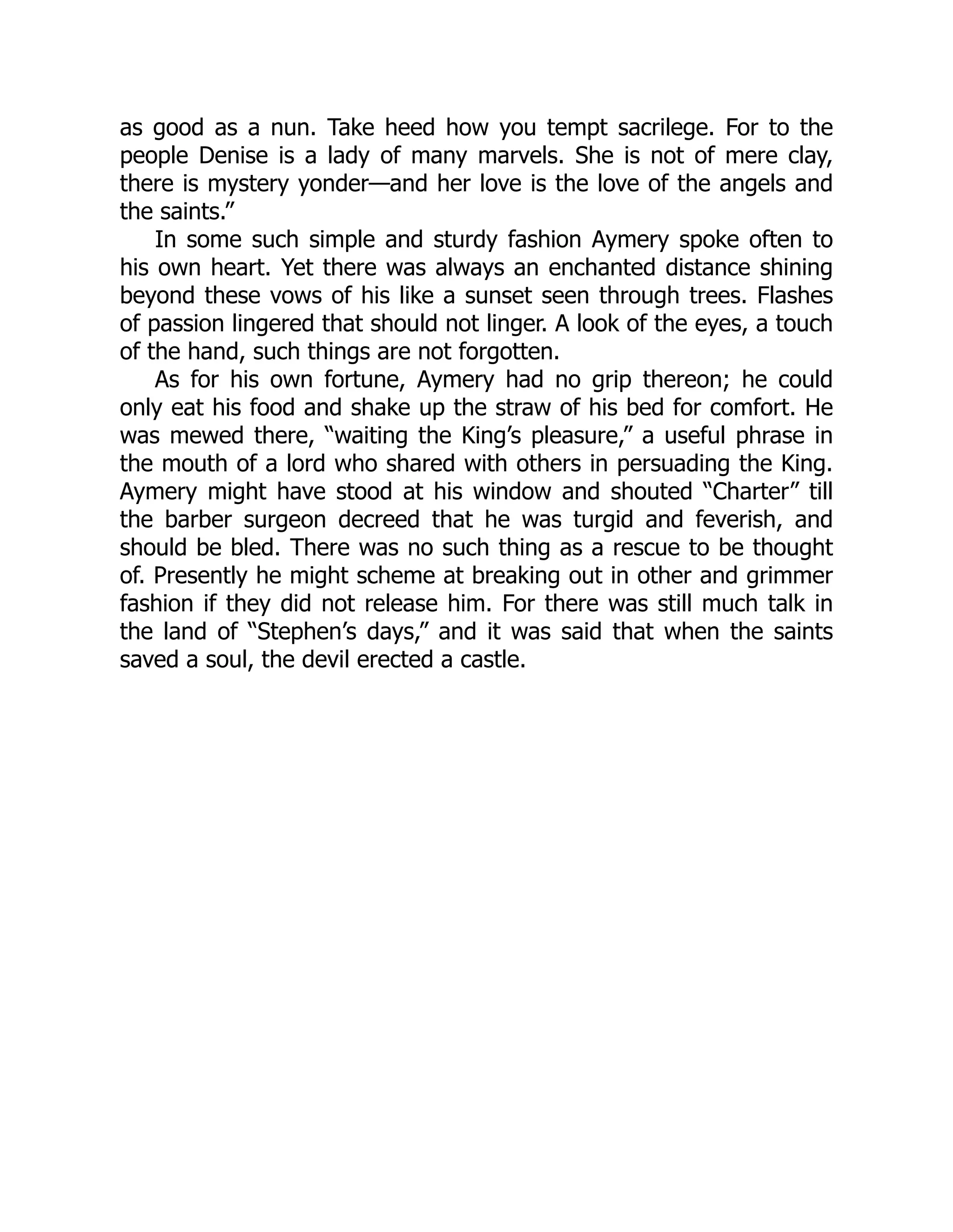 as good as a nun. Take heed how you tempt sacrilege. For to the
people Denise is a lady of many marvels. She is not of mere clay,
there is mystery yonder—and her love is the love of the angels and
the saints.”
In some such simple and sturdy fashion Aymery spoke often to
his own heart. Yet there was always an enchanted distance shining
beyond these vows of his like a sunset seen through trees. Flashes
of passion lingered that should not linger. A look of the eyes, a touch
of the hand, such things are not forgotten.
As for his own fortune, Aymery had no grip thereon; he could
only eat his food and shake up the straw of his bed for comfort. He
was mewed there, “waiting the King’s pleasure,” a useful phrase in
the mouth of a lord who shared with others in persuading the King.
Aymery might have stood at his window and shouted “Charter” till
the barber surgeon decreed that he was turgid and feverish, and
should be bled. There was no such thing as a rescue to be thought
of. Presently he might scheme at breaking out in other and grimmer
fashion if they did not release him. For there was still much talk in
the land of “Stephen’s days,” and it was said that when the saints
saved a soul, the devil erected a castle.
 