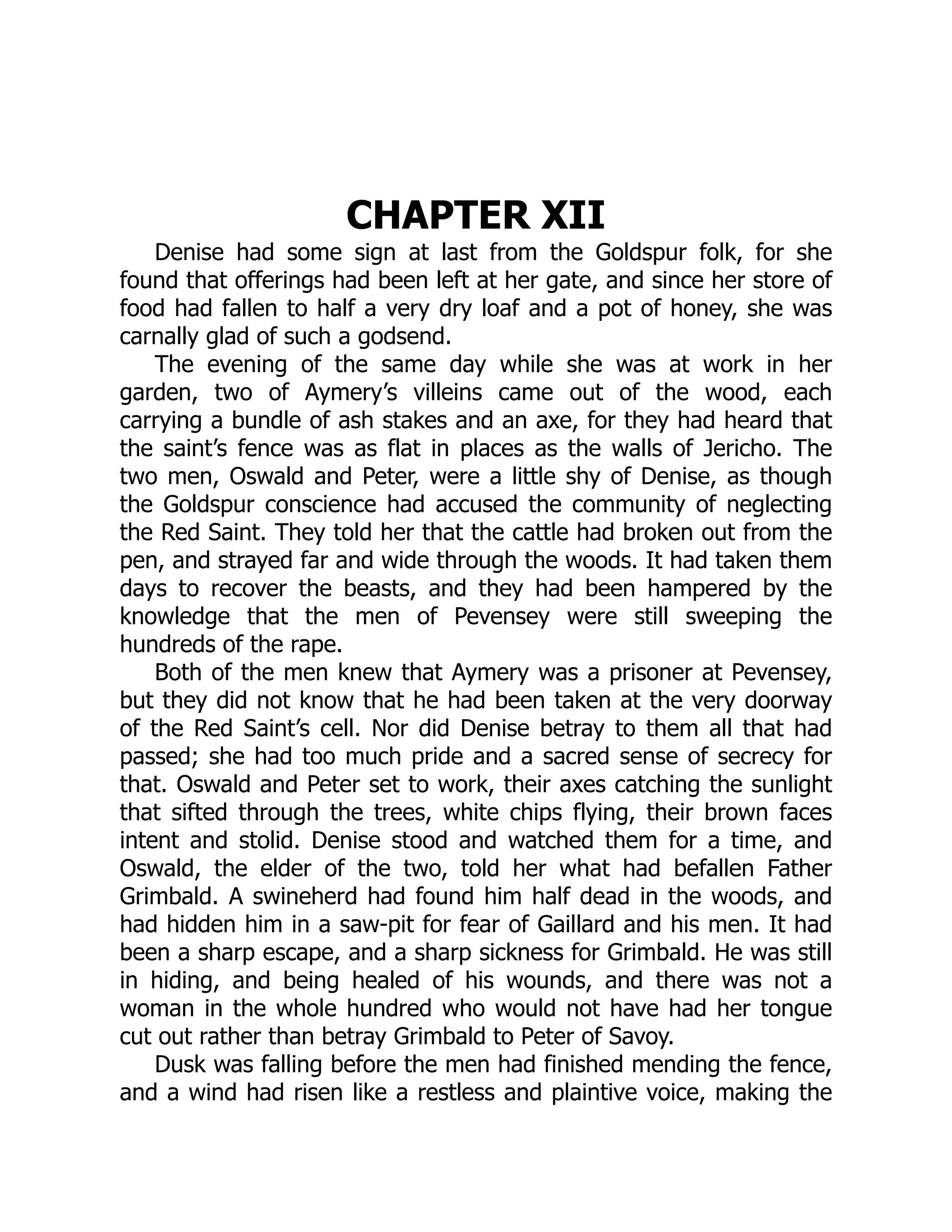 CHAPTER XII
Denise had some sign at last from the Goldspur folk, for she
found that offerings had been left at her gate, and since her store of
food had fallen to half a very dry loaf and a pot of honey, she was
carnally glad of such a godsend.
The evening of the same day while she was at work in her
garden, two of Aymery’s villeins came out of the wood, each
carrying a bundle of ash stakes and an axe, for they had heard that
the saint’s fence was as flat in places as the walls of Jericho. The
two men, Oswald and Peter, were a little shy of Denise, as though
the Goldspur conscience had accused the community of neglecting
the Red Saint. They told her that the cattle had broken out from the
pen, and strayed far and wide through the woods. It had taken them
days to recover the beasts, and they had been hampered by the
knowledge that the men of Pevensey were still sweeping the
hundreds of the rape.
Both of the men knew that Aymery was a prisoner at Pevensey,
but they did not know that he had been taken at the very doorway
of the Red Saint’s cell. Nor did Denise betray to them all that had
passed; she had too much pride and a sacred sense of secrecy for
that. Oswald and Peter set to work, their axes catching the sunlight
that sifted through the trees, white chips flying, their brown faces
intent and stolid. Denise stood and watched them for a time, and
Oswald, the elder of the two, told her what had befallen Father
Grimbald. A swineherd had found him half dead in the woods, and
had hidden him in a saw-pit for fear of Gaillard and his men. It had
been a sharp escape, and a sharp sickness for Grimbald. He was still
in hiding, and being healed of his wounds, and there was not a
woman in the whole hundred who would not have had her tongue
cut out rather than betray Grimbald to Peter of Savoy.
Dusk was falling before the men had finished mending the fence,
and a wind had risen like a restless and plaintive voice, making the
 