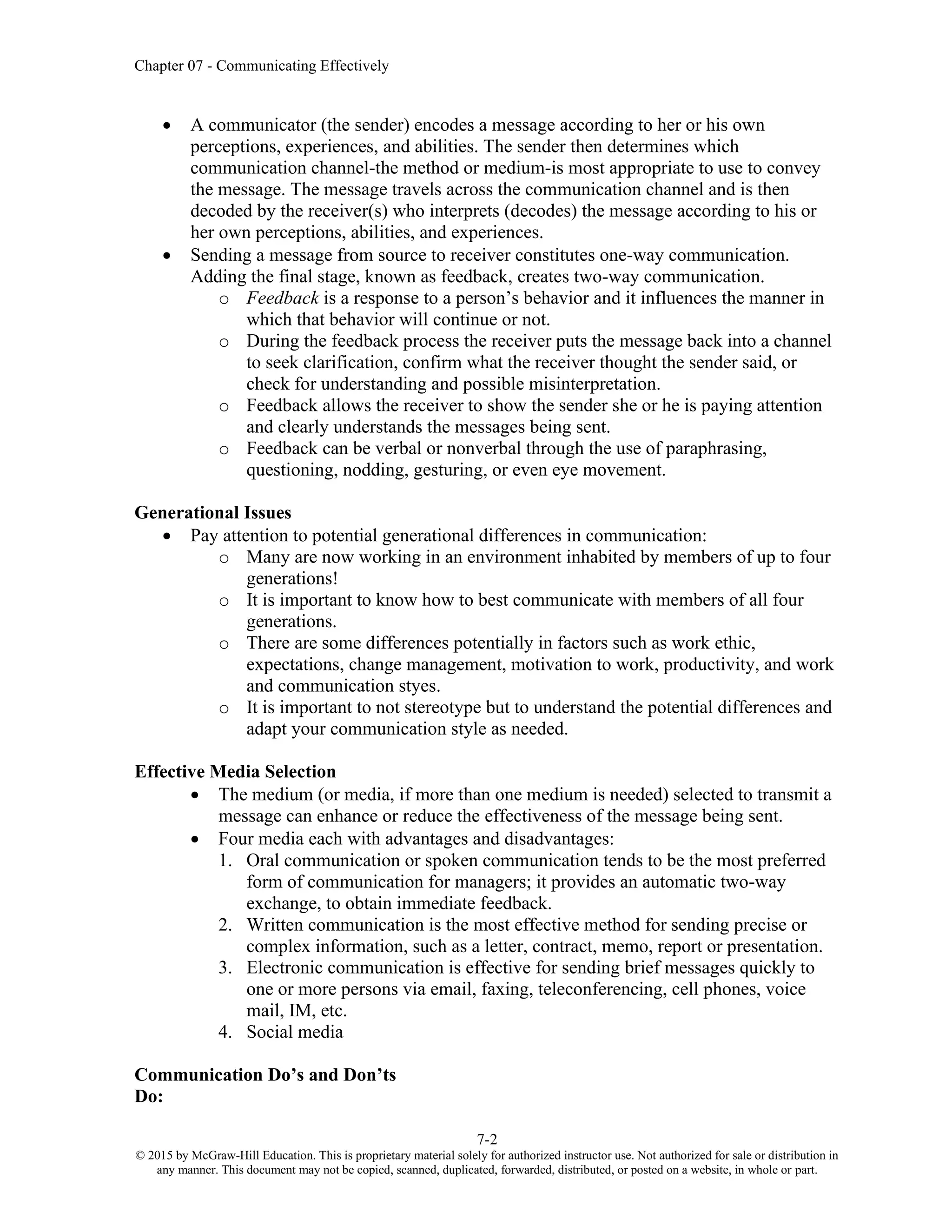 Chapter 07 - Communicating Effectively
7-2
© 2015 by McGraw-Hill Education. This is proprietary material solely for authorized instructor use. Not authorized for sale or distribution in
any manner. This document may not be copied, scanned, duplicated, forwarded, distributed, or posted on a website, in whole or part.
• A communicator (the sender) encodes a message according to her or his own
perceptions, experiences, and abilities. The sender then determines which
communication channel-the method or medium-is most appropriate to use to convey
the message. The message travels across the communication channel and is then
decoded by the receiver(s) who interprets (decodes) the message according to his or
her own perceptions, abilities, and experiences.
• Sending a message from source to receiver constitutes one-way communication.
Adding the final stage, known as feedback, creates two-way communication.
o Feedback is a response to a person’s behavior and it influences the manner in
which that behavior will continue or not.
o During the feedback process the receiver puts the message back into a channel
to seek clarification, confirm what the receiver thought the sender said, or
check for understanding and possible misinterpretation.
o Feedback allows the receiver to show the sender she or he is paying attention
and clearly understands the messages being sent.
o Feedback can be verbal or nonverbal through the use of paraphrasing,
questioning, nodding, gesturing, or even eye movement.
Generational Issues
• Pay attention to potential generational differences in communication:
o Many are now working in an environment inhabited by members of up to four
generations!
o It is important to know how to best communicate with members of all four
generations.
o There are some differences potentially in factors such as work ethic,
expectations, change management, motivation to work, productivity, and work
and communication styes.
o It is important to not stereotype but to understand the potential differences and
adapt your communication style as needed.
Effective Media Selection
• The medium (or media, if more than one medium is needed) selected to transmit a
message can enhance or reduce the effectiveness of the message being sent.
• Four media each with advantages and disadvantages:
1. Oral communication or spoken communication tends to be the most preferred
form of communication for managers; it provides an automatic two-way
exchange, to obtain immediate feedback.
2. Written communication is the most effective method for sending precise or
complex information, such as a letter, contract, memo, report or presentation.
3. Electronic communication is effective for sending brief messages quickly to
one or more persons via email, faxing, teleconferencing, cell phones, voice
mail, IM, etc.
4. Social media
Communication Do’s and Don’ts
Do:
 