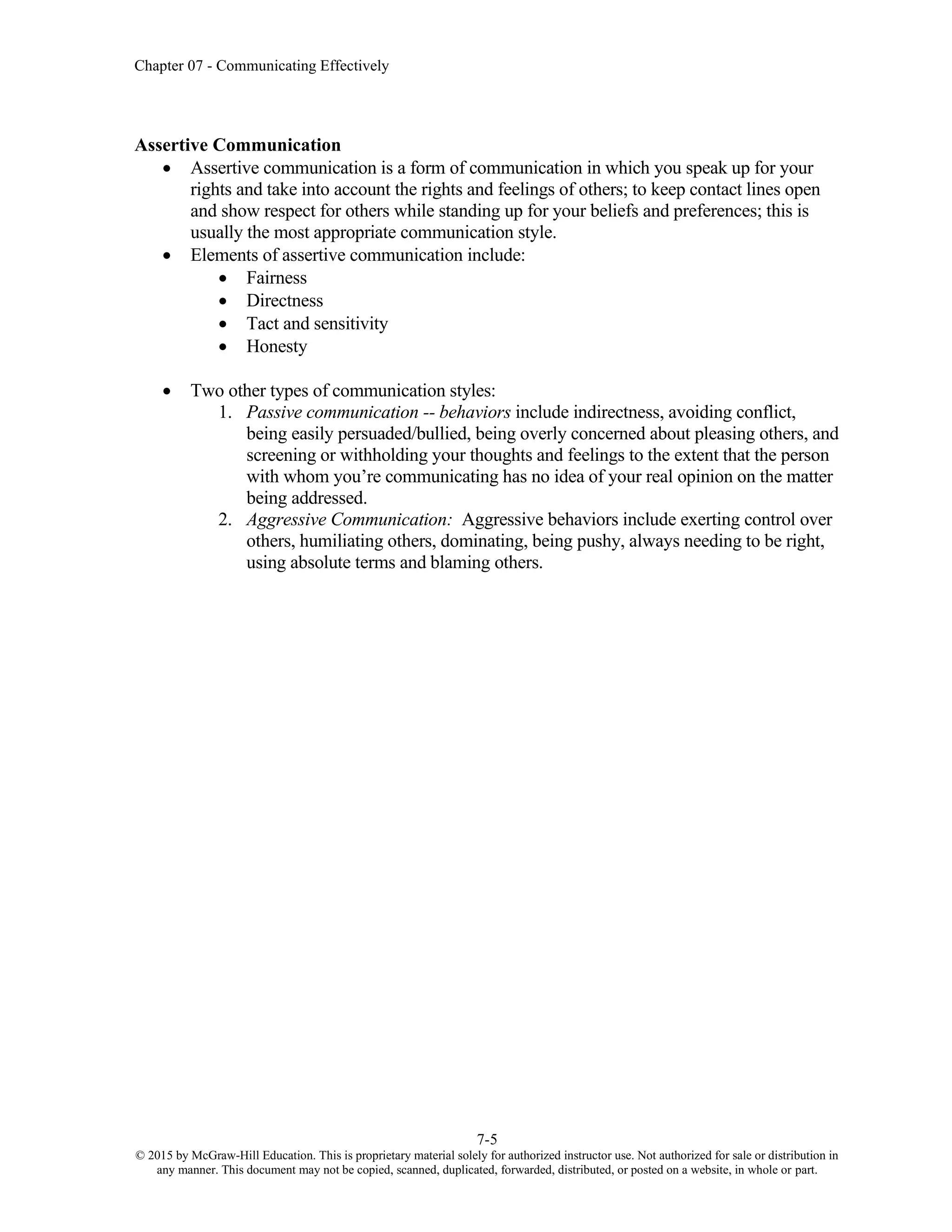 Chapter 07 - Communicating Effectively
7-5
© 2015 by McGraw-Hill Education. This is proprietary material solely for authorized instructor use. Not authorized for sale or distribution in
any manner. This document may not be copied, scanned, duplicated, forwarded, distributed, or posted on a website, in whole or part.
Assertive Communication
• Assertive communication is a form of communication in which you speak up for your
rights and take into account the rights and feelings of others; to keep contact lines open
and show respect for others while standing up for your beliefs and preferences; this is
usually the most appropriate communication style.
• Elements of assertive communication include:
• Fairness
• Directness
• Tact and sensitivity
• Honesty
• Two other types of communication styles:
1. Passive communication -- behaviors include indirectness, avoiding conflict,
being easily persuaded/bullied, being overly concerned about pleasing others, and
screening or withholding your thoughts and feelings to the extent that the person
with whom you’re communicating has no idea of your real opinion on the matter
being addressed.
2. Aggressive Communication: Aggressive behaviors include exerting control over
others, humiliating others, dominating, being pushy, always needing to be right,
using absolute terms and blaming others.
 