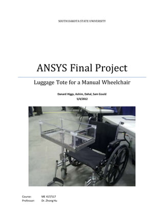 SOUTH DAKOTA STATE UNIVERSITY
ANSYS Final Project
Luggage Tote for a Manual Wheelchair
Danard Higgs, Ashim, Dahal, Sam Gould
5/4/2012
Course: ME 417/517
Professor: Dr. ZhongHu
 