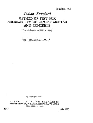 IS : 3085- 1965
Indian Standard
METHOD OF TEST FOR
PERMEABILITY OF CEMENT MORTAR
AND CONCRETE
(ScvcathRcprittl JANUARY 1’)9(1 )
UDC f&6,97:620.193.19
BUREAU OF INDIAN STANDARDS
MANAK BHAVAN, 9 BAIIADUR SHAlI ZAFAR MARC
NEW DELI11 110002
Gr 3 My 1965
( Reaffirmed 1997 )
 