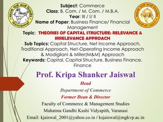 Prof. Kripa Shanker Jaiswal
Head
Department of Commerce
Former Dean & Director
Faculty of Commerce & Management Studies
Mahatma Gandhi Kashi Vidyapith, Varanasi
Email: kjaiswal_2001@yahoo.co.in / ksjaiswal@mgkvp.ac.in
Subject: Commerce
Class: B. Com. / M. Com. / M.B.A.
Year: III / I/ II
Name of Paper: Business Finance/ Financial
Management
Topic: THEORIES OF CAPITAL STRUCTURE: RELEVANCE &
IRRELEVANCE APPROACH
Sub Topics: Capital Structure, Net Income Approach,
Traditional Approach, Net-Operating Income Approach
& Modigliani & Miller(M&M) Approach
Keywords: Capital, Capital Structure, Business Finance,
Finance
 