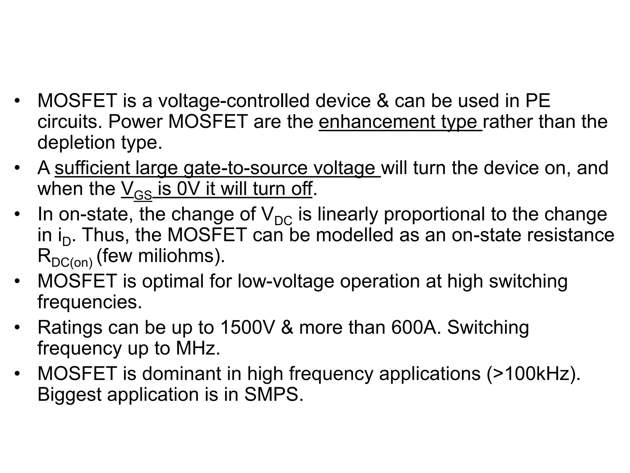 TRANSISTORS – MOSFET
• MOSFET is a voltage-controlled device & can be used in PE
circuits. Power MOSFET are the enhancement type rather than the
depletion type.
• A sufficient large gate-to-source voltage will turn the device on, and
when the VGS is 0V it will turn off.
• In on-state, the change of VDC is linearly proportional to the change
in iD. Thus, the MOSFET can be modelled as an on-state resistance
RDC(on) (few miliohms).
• MOSFET is optimal for low-voltage operation at high switching
frequencies.
• Ratings can be up to 1500V & more than 600A. Switching
frequency up to MHz.
• MOSFET is dominant in high frequency applications (>100kHz).
Biggest application is in SMPS.
 