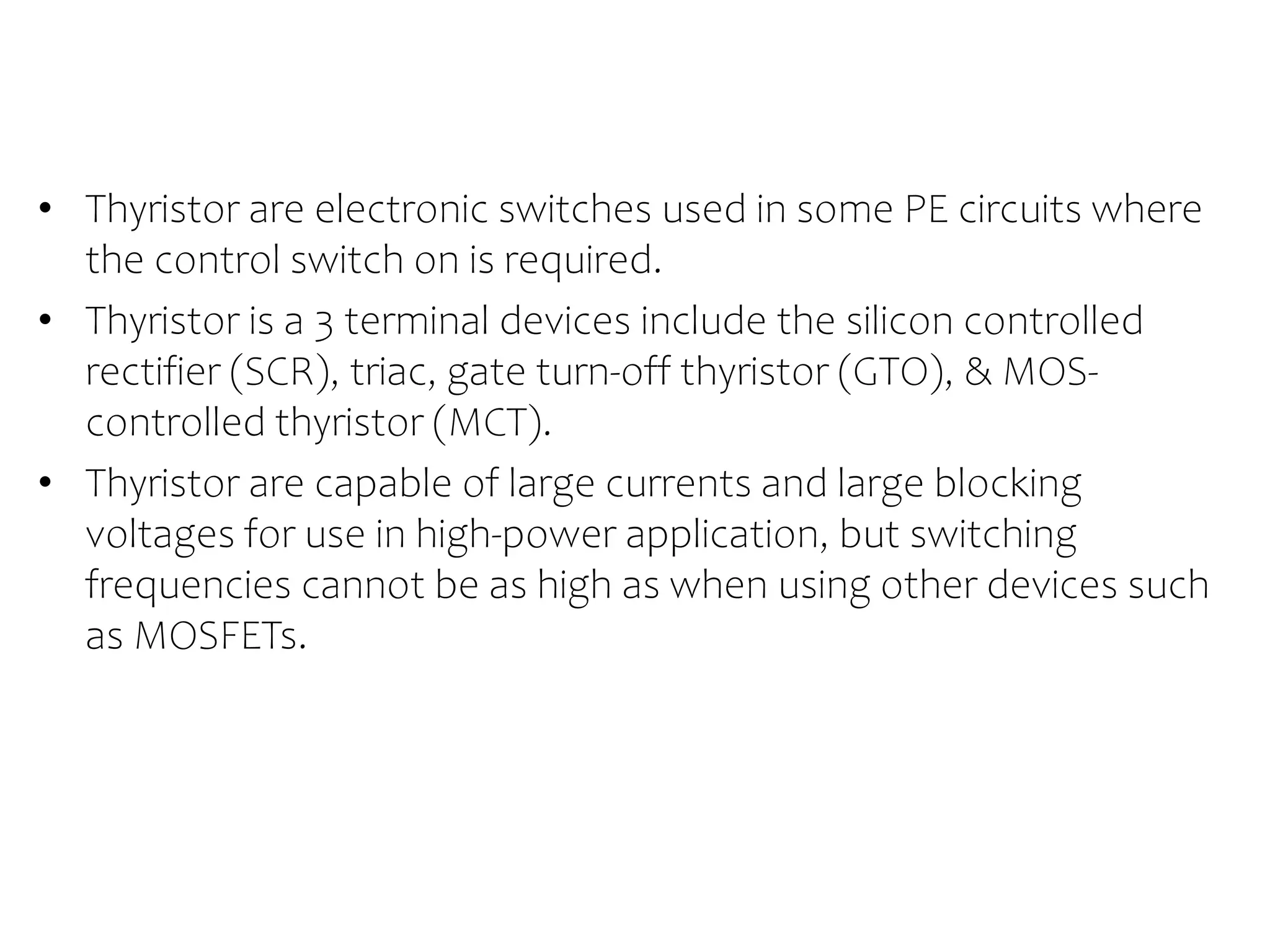 THYRISTOR
• Thyristor are electronic switches used in some PE circuits where
the control switch on is required.
• Thyristor is a 3 terminal devices include the silicon controlled
rectifier (SCR), triac, gate turn-off thyristor (GTO), & MOS-
controlled thyristor (MCT).
• Thyristor are capable of large currents and large blocking
voltages for use in high-power application, but switching
frequencies cannot be as high as when using other devices such
as MOSFETs.
 