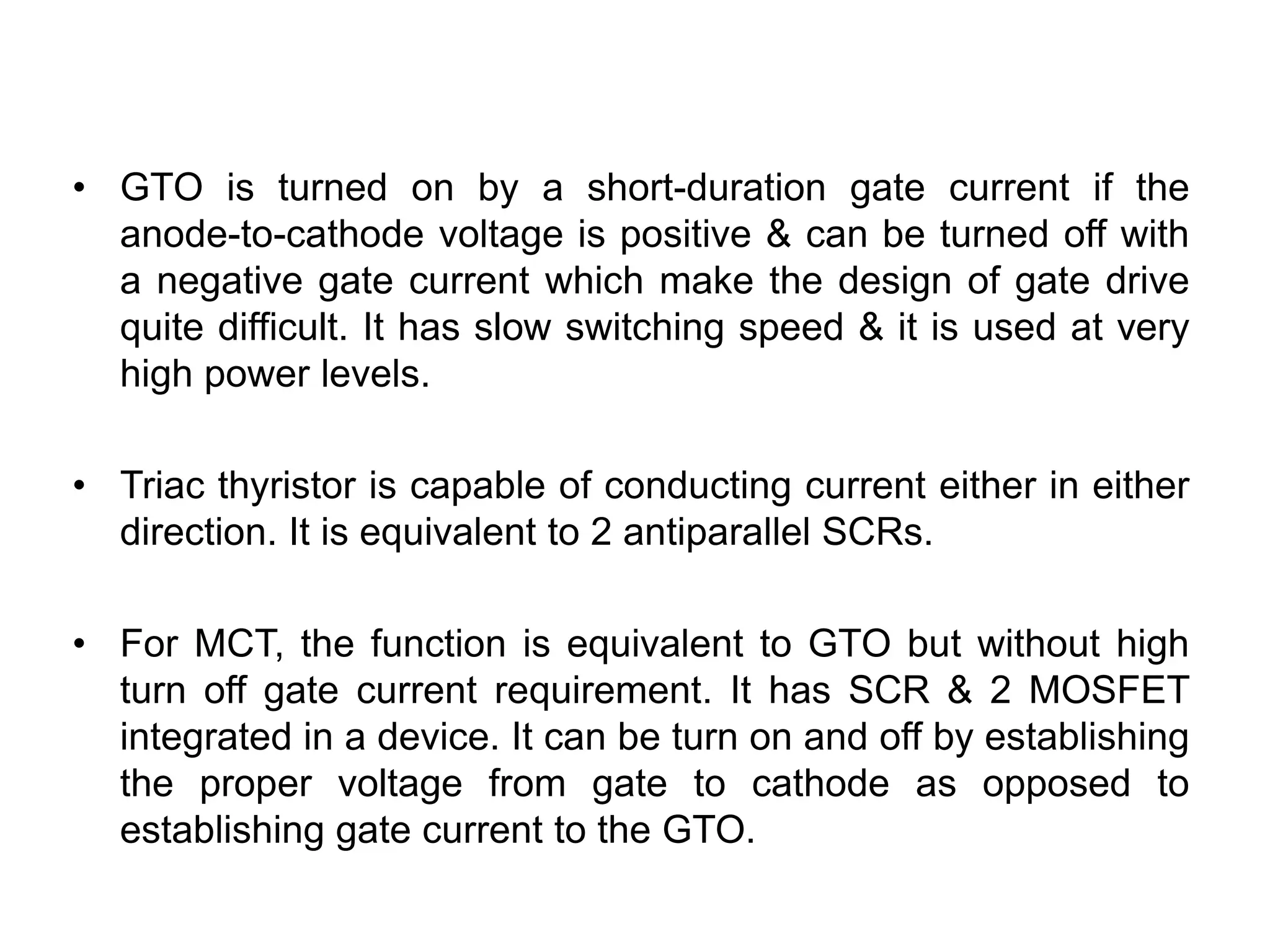 • GTO is turned on by a short-duration gate current if the
anode-to-cathode voltage is positive & can be turned off with
a negative gate current which make the design of gate drive
quite difficult. It has slow switching speed & it is used at very
high power levels.
• Triac thyristor is capable of conducting current either in either
direction. It is equivalent to 2 antiparallel SCRs.
• For MCT, the function is equivalent to GTO but without high
turn off gate current requirement. It has SCR & 2 MOSFET
integrated in a device. It can be turn on and off by establishing
the proper voltage from gate to cathode as opposed to
establishing gate current to the GTO.
THYRISTOR
 