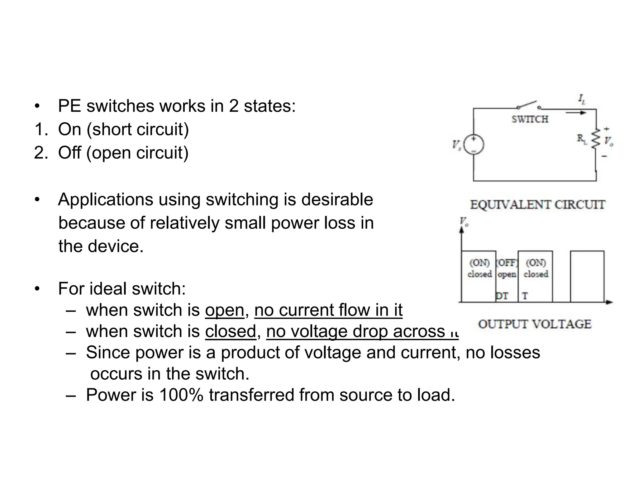 POWER SWITCHES
• PE switches works in 2 states:
1. On (short circuit)
2. Off (open circuit)
• Applications using switching is desirable
because of relatively small power loss in
the device.
• For ideal switch:
– when switch is open, no current flow in it
– when switch is closed, no voltage drop across it
– Since power is a product of voltage and current, no losses
occurs in the switch.
– Power is 100% transferred from source to load.
 