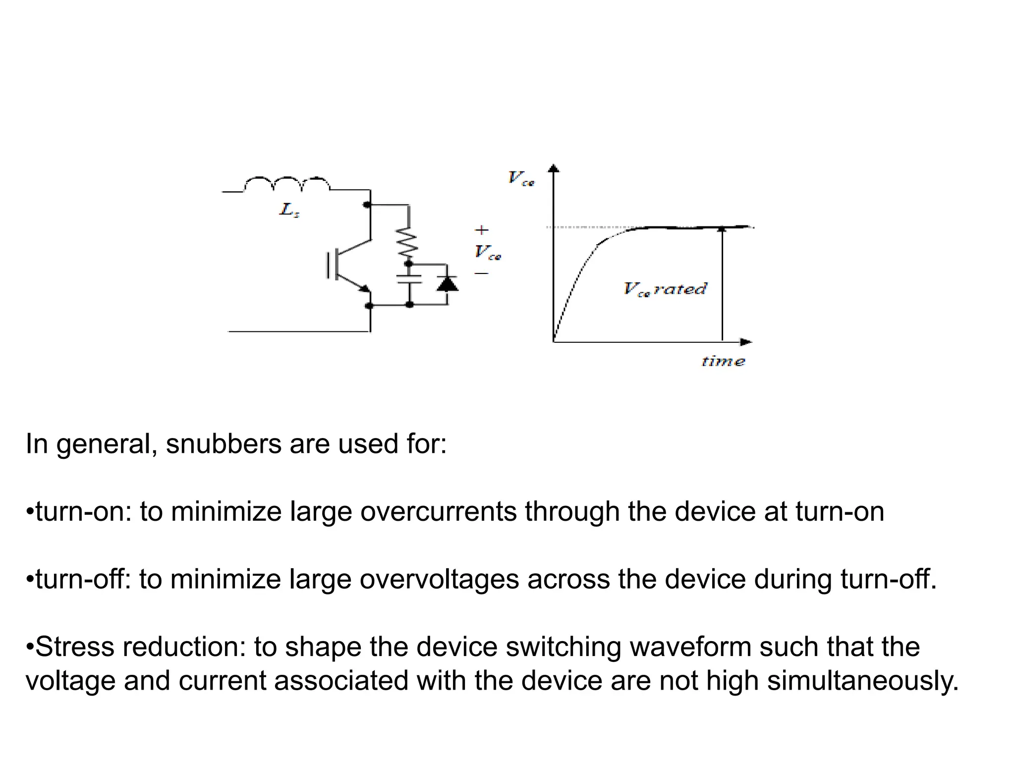 RCD SNUBBER CIRCUIT
In general, snubbers are used for:
•turn-on: to minimize large overcurrents through the device at turn-on
•turn-off: to minimize large overvoltages across the device during turn-off.
•Stress reduction: to shape the device switching waveform such that the
voltage and current associated with the device are not high simultaneously.
 