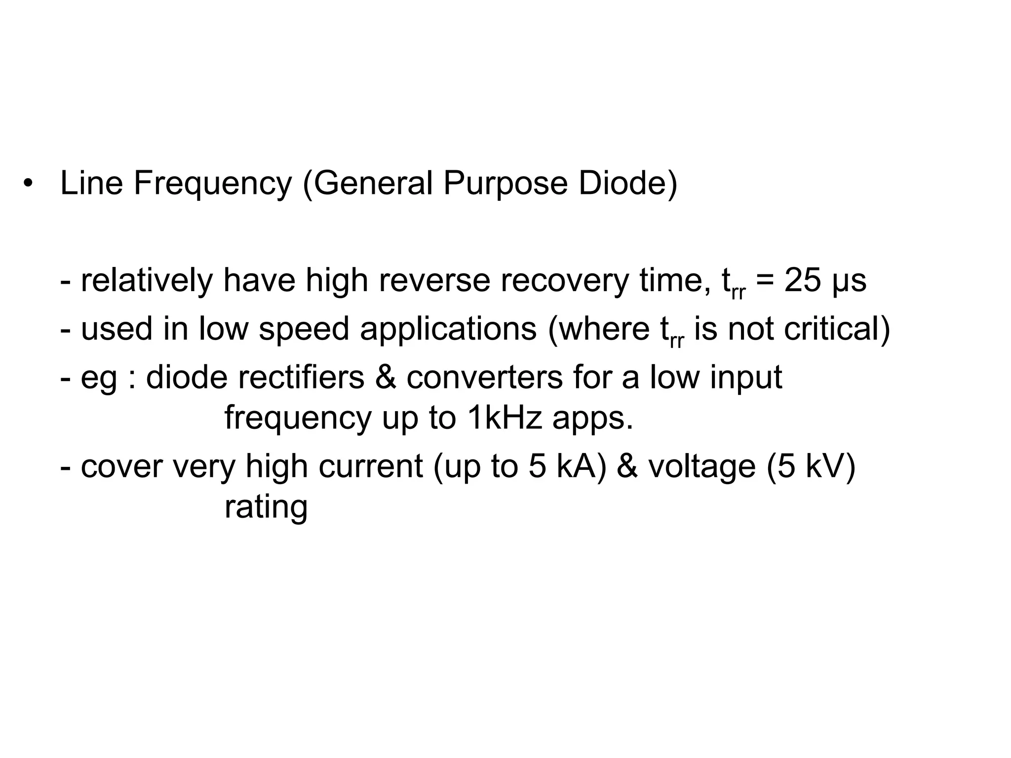 TYPES OF DIODES
• Line Frequency (General Purpose Diode)
- relatively have high reverse recovery time, trr = 25 µs
- used in low speed applications (where trr is not critical)
- eg : diode rectifiers & converters for a low input
frequency up to 1kHz apps.
- cover very high current (up to 5 kA) & voltage (5 kV)
rating
 