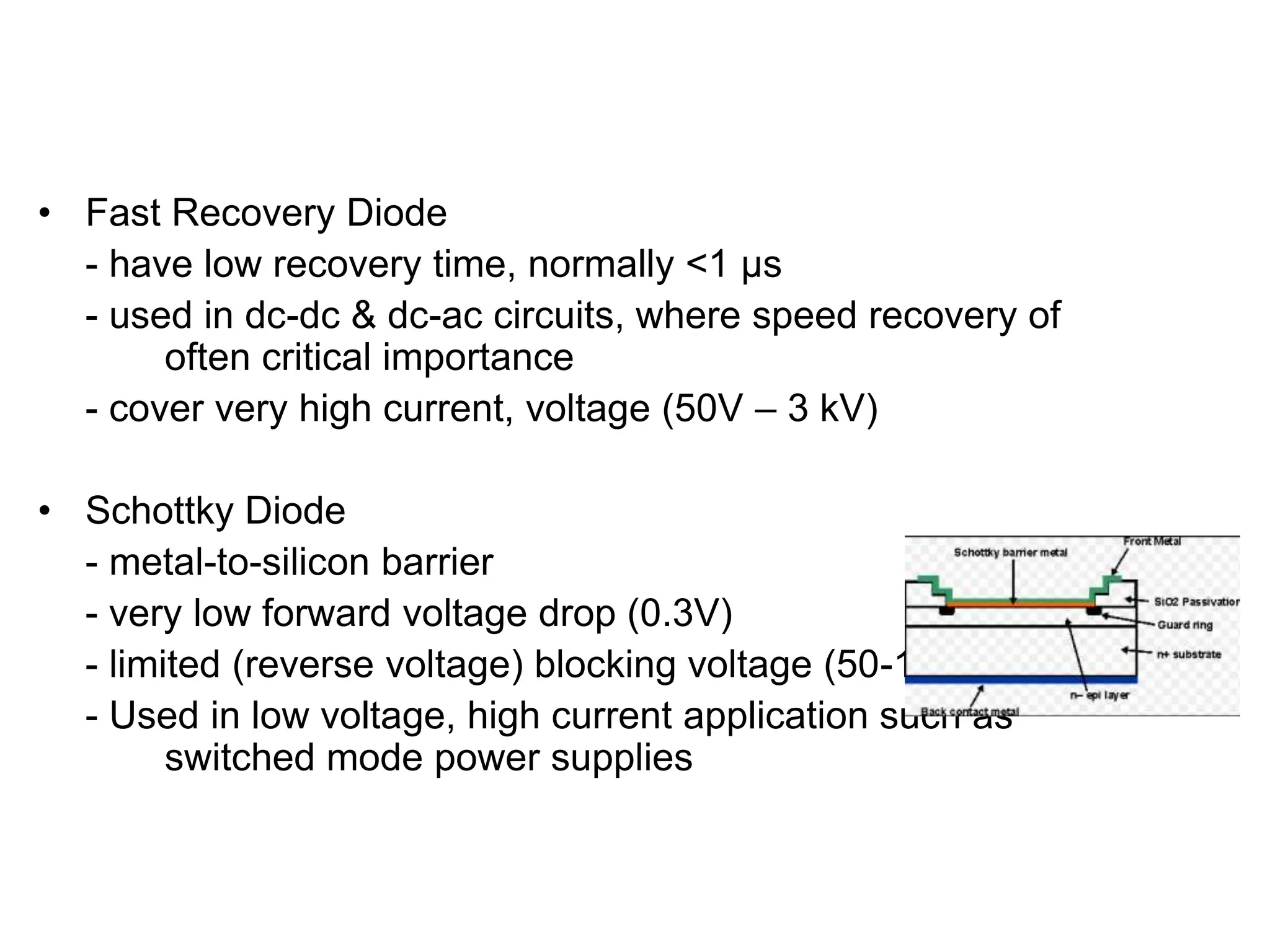 • Fast Recovery Diode
- have low recovery time, normally <1 µs
- used in dc-dc & dc-ac circuits, where speed recovery of
often critical importance
- cover very high current, voltage (50V – 3 kV)
• Schottky Diode
- metal-to-silicon barrier
- very low forward voltage drop (0.3V)
- limited (reverse voltage) blocking voltage (50-100V)
- Used in low voltage, high current application such as
switched mode power supplies
TYPES OF DIODES
 