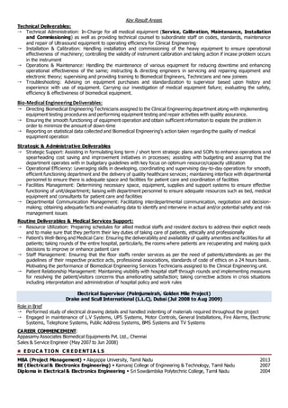 Key Result Areas:
Technical Deliverables:
 Technical Administration: In-Charge for all medical equipment (Service, Calibration, Maintenance, Installation
and Commissioning) as well as providing technical counsel to subordinate staff on codes, standards, maintenance
and repair of Ultrasound equipment to operating efficiency for Clinical Engineering
 Installation & Calibration: Handling installation and commissioning of the heavy equipment to ensure operational
effectiveness of machinery; controlling the validity of instrument calibration and taking action if incase problem occurs
in the instrument
 Operations & Maintenance: Handling the maintenance of various equipment for reducing downtime and enhancing
operational effectiveness of the same; instructing & directing engineers in servicing and repairing equipment and
electronic theory; supervising and providing training to Biomedical Engineers, Technicians and new joinees
 Troubleshooting: Advising on equipment purchases and standardization to supervisor based upon history and
experience with use of equipment. Carrying our investigation of medical equipment failure; evaluating the safety,
efficiency & effectiveness of biomedical equipment.
Bio-Medical EngineeringDeliverables:
 Directing Biomedical Engineering Technicians assigned to the Clinical Engineering department along with implementing
equipment testing procedures and performing equipment testing and repair activities with quality assurance.
 Ensuring the smooth functioning of equipment operation and obtain sufficient information to expiate the problem in
order to minimize the amount of down-time
 Reporting on statistical data collected and Biomedical Engineering's action taken regarding the quality of medical
equipment operation
Strategic & Administrative Deliverables
 Strategic Support: Assisting in formulating long term / short term strategic plans and SOPs to enhance operations and
spearheading cost saving and improvement initiatives in processes; assisting with budgeting and assuring that the
department operates with in budgetary guidelines with key focus on optimum resource/capacity utilization
 Operational Efficiency: Leveraging skills in developing, coordinating and supervising day-to-day operations for smooth,
efficient functioning department and the delivery of quality healthcare services; maintaining interface with departmental
personnel to ensure there is adequate space and facilities for patient care and coordination of facilities
 Facilities Management: Determining necessary space, equipment, supplies and support systems to ensure effective
functioning of unit/department; liaising with department personnel to ensure adequate resources such as bed, medical
equipment and consultants for patient care and facilities
 Departmental Communication Management: Facilitating interdepartmental communication, negotiation and decision-
making; obtaining adequate facts and evaluating data to identify and intervene in actual and/or potential safety and risk
management issues
Routine Deliverables & Medical Services Support:
 Resource Utilization: Preparing schedules for allied medical staffs and resident doctors to address their explicit needs
and to make sure that they perform their key duties of taking care of patients, ethically and professionally
 Patient’s Well-Being and Medical Care: Ensuring the deliverability and availability of quality amenities and facilities for all
patients; taking rounds of the entire hospital, particularly, the rooms where patients are recuperating and making quick
decisions to improve or enhance patient care
 Staff Management: Ensuring that the floor staffs render services as per the need of patients/attendants as per the
guidelines of their respective practice acts, professional associations, standards of code of ethics on a 24 hours basis.
Motivating the performance of Biomedical Engineering Services Technicians assigned to the Clinical Engineering unit.
 Patient Relationship Management: Maintaining visibility with hospital staff through rounds and implementing measures
for resolving the patient/visitors concerns thus ameliorating satisfaction; taking corrective actions in crisis situations
including interpretation and administration of hospital policy and work rules
Electrical Supervisor (Palmjumeirah, Golden Mile Project)
Drake and Scull International (L.L.C), Dubai (Jul 2008 to Aug 2009)
Role in Brief
 Performed study of electrical drawing details and handled indenting of materials required throughout the project
 Engaged in maintenance of L.V Systems, UPS Systems, Motor Controls, General Installations, Fire Alarms, Electronic
Systems, Telephone Systems, Public Address Systems, BMS Systems and TV Systems
CAREER COMMENCEMENT:
Appasamy Associates Biomedical Equipments Pvt. Ltd., Chennai
Sales & Service Engineer (May 2007 to Jun 2008)
 E D UC A T IO N C R E D E NT IA L S
MBA (Project Management)  Alagappa University, Tamil Nadu 2013
BE (Electrical & Electronics Engineering)  Kamaraj College of Engineering & Technology, Tamil Nadu 2007
Diploma in Electrical & Electronics Engineering  Sri Sowdambika Polytechnic College, Tamil Nadu 2004
 