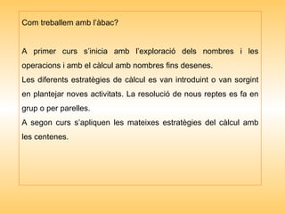 Com treballem amb l’àbac? A primer curs s’inicia amb l’exploració dels nombres i les operacions i amb el càlcul amb nombres fins desenes. Les diferents estratègies de càlcul es van introduint o van sorgint en plantejar noves activitats. La resolució de nous reptes es fa en grup o per parelles. A segon curs s’apliquen les mateixes estratègies del càlcul amb les centenes. 