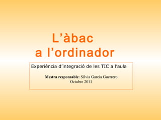L’àbac  a l’ordinador Experiència d’integració de les TIC a l’aula Mestra responsable : Sílvia García Guerrero Octubre 2011 