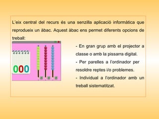 L’eix central del recurs és una senzilla aplicació informàtica que reprodueix un àbac. Aquest àbac ens permet diferents opcions de treball: - En gran grup amb el projector a  classe o amb la pissarra digital. - Per parelles a l’ordinador per  resoldre reptes i/o problemes. - Individual a l’ordinador amb un  treball sistematitzat.  