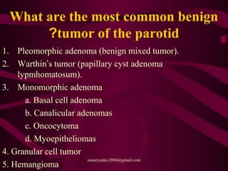 What are the most common benign
tumor of the parotid?
1. Pleomorphic adenoma (benign mixed tumor).
2. Warthin’s tumor (papillary cyst adenoma
lypmhomatosum).
3. Monomorphic adenoma
a. Basal cell adenoma
b. Canalicular adenomas
c. Oncocytoma
d. Myoepitheliomas
4. Granular cell tumor
5. Hemangioma
sumeryadav2004@gmail.com
 