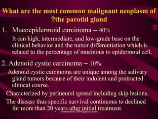 What are the most common malignant neoplasm of
the parotid gland?
1. Mucoepidermoid carcinoma – 40%
It can high, intermediate, and low-grade base on the
clinical behavior and the tumor differentiation which is
related to the percentage of mucinous to epidermoid cell.
2. Adenoid cystic carcinoma – 10%
Adenoid cystic carcinoma are unique among the salivary
gland tumors because of their indolent and protracted
clinical course.
Characterized by perineural spread including skip lesions.
The disease thus specific survival continuous to declined
for more than 20 years after initial treatment.sumeryadav2004@gmail.com
 