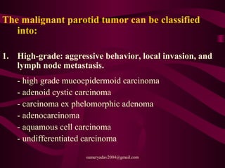 The malignant parotid tumor can be classified
into:
1. High-grade: aggressive behavior, local invasion, and
lymph node metastasis.
- high grade mucoepidermoid carcinoma
- adenoid cystic carcinoma
- carcinoma ex phelomorphic adenoma
- adenocarcinoma
- aquamous cell carcinoma
- undifferentiated carcinoma
sumeryadav2004@gmail.com
 