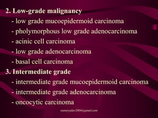2. Low-grade malignancy
- low grade mucoepidermoid carcinoma
- pholymorphous low grade adenocarcinoma
- acinic cell carcinoma
- low grade adenocarcinoma
- basal cell carcinoma
3. Intermediate grade
- intermediate grade mucoepidermoid carcinoma
- intermediate grade adenocarcinoma
- oncocytic carcinoma
sumeryadav2004@gmail.com
 