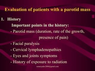Evaluation of patients with a parotid mass
1. History
Important points in the history:
- Parotid mass (duration, rate of the growth,
presence of pain)
- Facial paralysis
- Cervical lymphadenopathies
- Eyes and joints symptoms
- History of exposure to radiation
sumeryadav2004@gmail.com
 