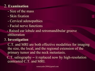 2. Examination
- Size of the mass
- Skin fixation
- Cervical adenopathies
- Facial nerve functions
- Raised ear lobule and retromandibular groove
obliteration
3. Investigation
C.T. and MRI are both effective modalities for imaging
the size, the local, and the regional extension of the
primary tumor and the neck metastasis.
C.T. saliography – it replaced now by high-resolution
contrasted C.T. and MRI.
sumeryadav2004@gmail.com
 