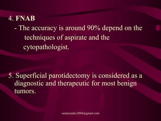 4. FNAB
- The accuracy is around 90% depend on the
techniques of aspirate and the
cytopathologist.
5. Superficial parotidectomy is considered as a
diagnostic and therapeutic for most benign
tumors.
sumeryadav2004@gmail.com
 