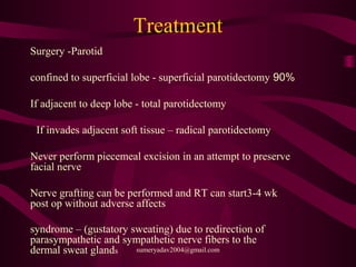 Treatment
Surgery -Parotid
90%confined to superficial lobe - superficial parotidectomy
If adjacent to deep lobe - total parotidectomy
If invades adjacent soft tissue – radical parotidectomy
Never perform piecemeal excision in an attempt to preserve
facial nerve
Nerve grafting can be performed and RT can start3-4 wk
post op without adverse affects
syndrome – (gustatory sweating) due to redirection of
parasympathetic and sympathetic nerve fibers to the
dermal sweat glands sumeryadav2004@gmail.com
 