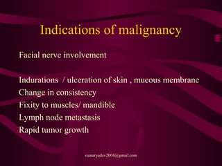 Indications of malignancy
Facial nerve involvement
Indurations / ulceration of skin , mucous membrane
Change in consistency
Fixity to muscles/ mandible
Lymph node metastasis
Rapid tumor growth
sumeryadav2004@gmail.com
 