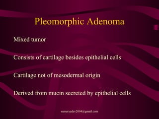 Pleomorphic Adenoma
Mixed tumor
Consists of cartilage besides epithelial cells
Cartilage not of mesodermal origin
Derived from mucin secreted by epithelial cells
sumeryadav2004@gmail.com
 