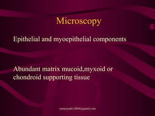 Microscopy
Epithelial and myoepithelial components
Abundant matrix mucoid,myxoid or
chondroid supporting tissue
sumeryadav2004@gmail.com
 
