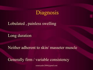 Diagnosis
Lobulated , painless swelling
Long duration
Neither adherent to skin/ masseter muscle
Generally firm / variable consistency
sumeryadav2004@gmail.com
 