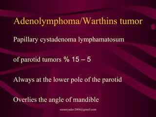 Adenolymphoma/Warthins tumor
Papillary cystadenoma lymphamatosum
5–15%of parotid tumors
Always at the lower pole of the parotid
Overlies the angle of mandible
sumeryadav2004@gmail.com
 