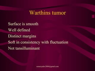 Warthins tumor
Surface is smooth
Well defined
Distinct margins
Soft in consistency with fluctuation
Not tansilluminant
sumeryadav2004@gmail.com
 