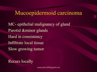 Mucoepidermoid carcinoma
MC- epithelial malignancy of gland
Parotid &minor glands
Hard in consistency
Infiltrate local tissue
Slow growing tumor
Recurs locally
sumeryadav2004@gmail.com
 